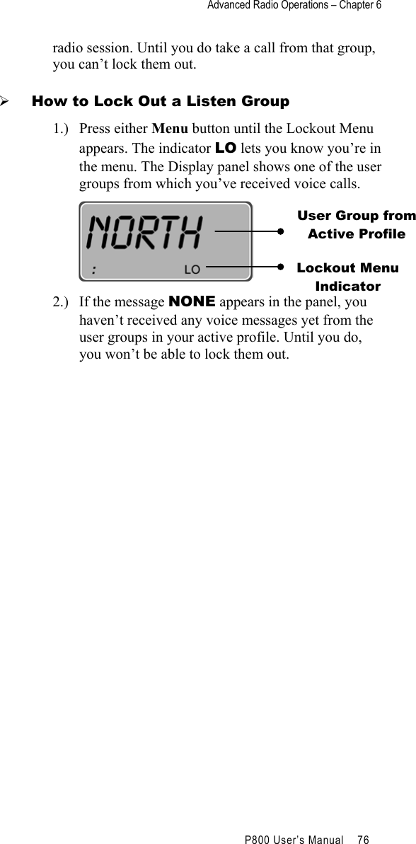 Advanced Radio Operations – Chapter 6                                         P800 User’s Manual    76  radio session. Until you do take a call from that group, you can’t lock them out.   How to Lock Out a Listen Group 1.) Press either Menu button until the Lockout Menu appears. The indicator LO lets you know you’re in the menu. The Display panel shows one of the user groups from which you’ve received voice calls.  2.)  If the message NONE appears in the panel, you haven’t received any voice messages yet from the user groups in your active profile. Until you do, you won’t be able to lock them out. User Group from Active Profile Lockout Menu Indicator 