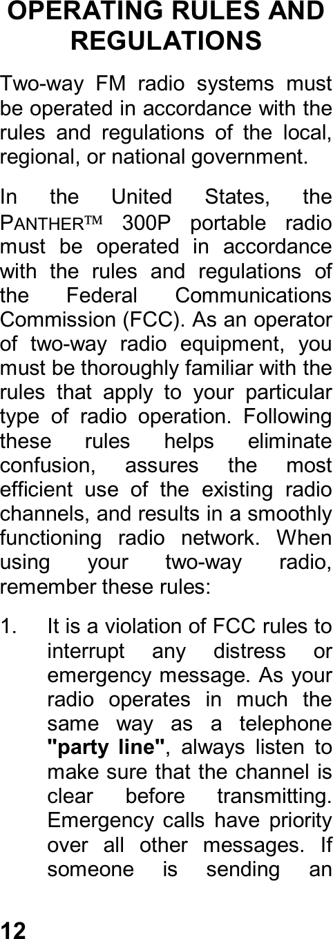 12OPERATING RULES ANDREGULATIONSTwo-way  FM  radio  systems  mustbe operated in accordance with therules  and  regulations  of  the  local,regional, or national government.In  the  United  States,  thePANTHER  300P  portable  radiomust  be  operated  in  accordancewith  the  rules  and  regulations  ofthe  Federal  CommunicationsCommission (FCC). As an operatorof  two-way  radio  equipment,  youmust be thoroughly familiar with therules  that  apply  to  your  particulartype  of  radio  operation.  Followingthese  rules  helps  eliminateconfusion,  assures  the  mostefficient  use  of  the  existing  radiochannels, and results in a smoothlyfunctioning  radio  network.  Whenusing  your  two-way  radio,remember these rules:1.  It is a violation of FCC rules tointerrupt  any  distress  oremergency message. As yourradio  operates  in  much  thesame  way  as  a  telephone&quot;party  line&quot;,  always  listen  tomake sure that the channel isclear  before  transmitting.Emergency  calls  have  priorityover  all  other  messages.  Ifsomeone  is  sending  an