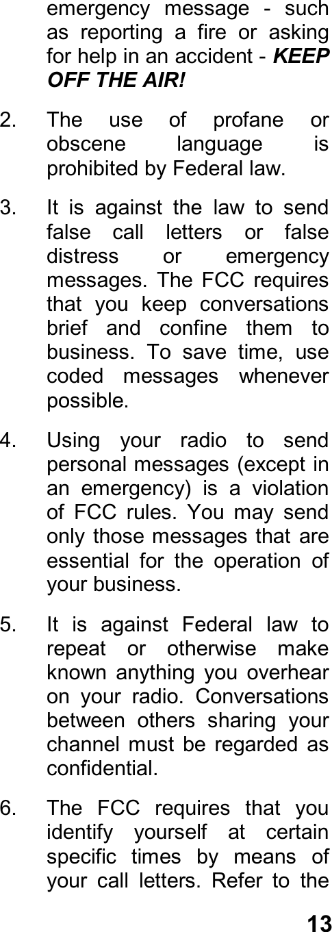 13emergency  message  -  suchas  reporting  a  fire  or  askingfor help in an accident - KEEPOFF THE AIR!2.  The  use  of  profane  orobscene  language  isprohibited by Federal law.3.  It  is  against  the  law  to  sendfalse  call  letters  or  falsedistress  or  emergencymessages.  The  FCC  requiresthat  you  keep  conversationsbrief  and  confine  them  tobusiness.  To  save  time,  usecoded  messages  wheneverpossible.4.  Using  your  radio  to  sendpersonal messages (except inan  emergency)  is  a  violationof  FCC  rules.  You  may  sendonly  those messages  that  areessential  for  the  operation  ofyour business.5.  It  is  against  Federal  law  torepeat  or  otherwise  makeknown  anything  you  overhearon  your  radio.  Conversationsbetween  others  sharing  yourchannel must  be  regarded  asconfidential.6.  The  FCC  requires  that  youidentify  yourself  at  certainspecific  times  by  means  ofyour  call  letters.  Refer  to  the