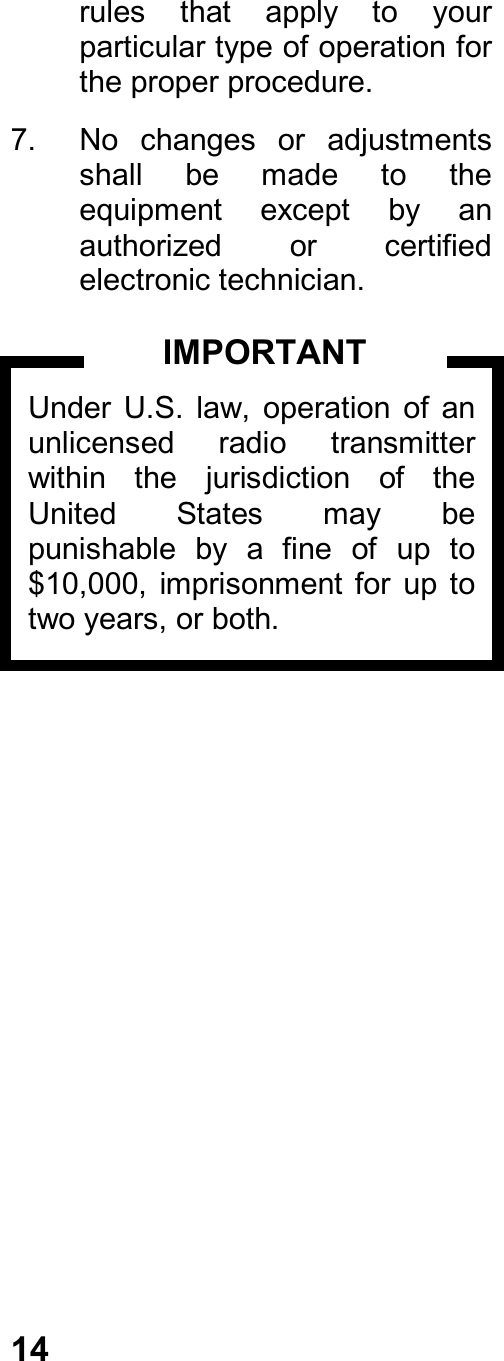 14rules  that  apply  to  yourparticular type of operation forthe proper procedure.7.  No  changes  or  adjustmentsshall  be  made  to  theequipment  except  by  anauthorized  or  certifiedelectronic technician.Under  U.S.  law,  operation  of  anunlicensed  radio  transmitterwithin  the  jurisdiction  of  theUnited  States  may  bepunishable  by  a  fine  of  up  to$10,000, imprisonment for  up  totwo years, or both.IMPORTANT