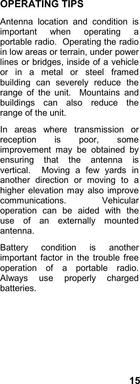 15OPERATING TIPSAntenna  location  and  condition  isimportant  when  operating  aportable radio.  Operating the radioin low areas or terrain, under powerlines or bridges, inside of a vehicleor  in  a  metal  or  steel  framedbuilding  can  severely  reduce  therange  of  the  unit.    Mountains  andbuildings  can  also  reduce  therange of the unit.In  areas  where  transmission  orreception  is  poor,  someimprovement  may  be  obtained  byensuring  that  the  antenna  isvertical.    Moving  a  few  yards  inanother  direction  or  moving  to  ahigher  elevation  may  also  improvecommunications.    Vehicularoperation  can  be  aided  with  theuse  of  an  externally  mountedantenna.Battery  condition  is  anotherimportant  factor  in  the  trouble  freeoperation  of  a  portable  radio.Always  use  properly  chargedbatteries.