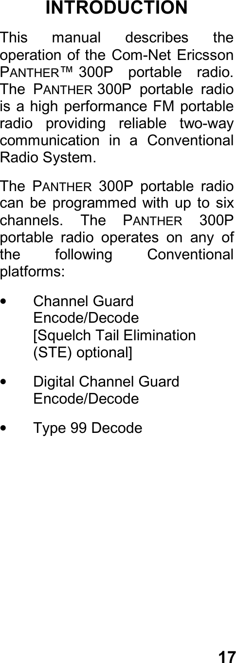 17INTRODUCTIONThis  manual  describes  theoperation of the Com-Net  EricssonPANTHER™ 300P  portable  radio.The  PANTHER 300P  portable  radiois a  high performance FM portableradio  providing  reliable  two-waycommunication  in  a  ConventionalRadio System.The  PANTHER  300P  portable  radiocan  be  programmed  with  up  to  sixchannels.  The  PANTHER  300Pportable  radio  operates  on  any  ofthe  following  Conventionalplatforms:•  Channel GuardEncode/Decode[Squelch Tail Elimination(STE) optional]•  Digital Channel GuardEncode/Decode•  Type 99 Decode