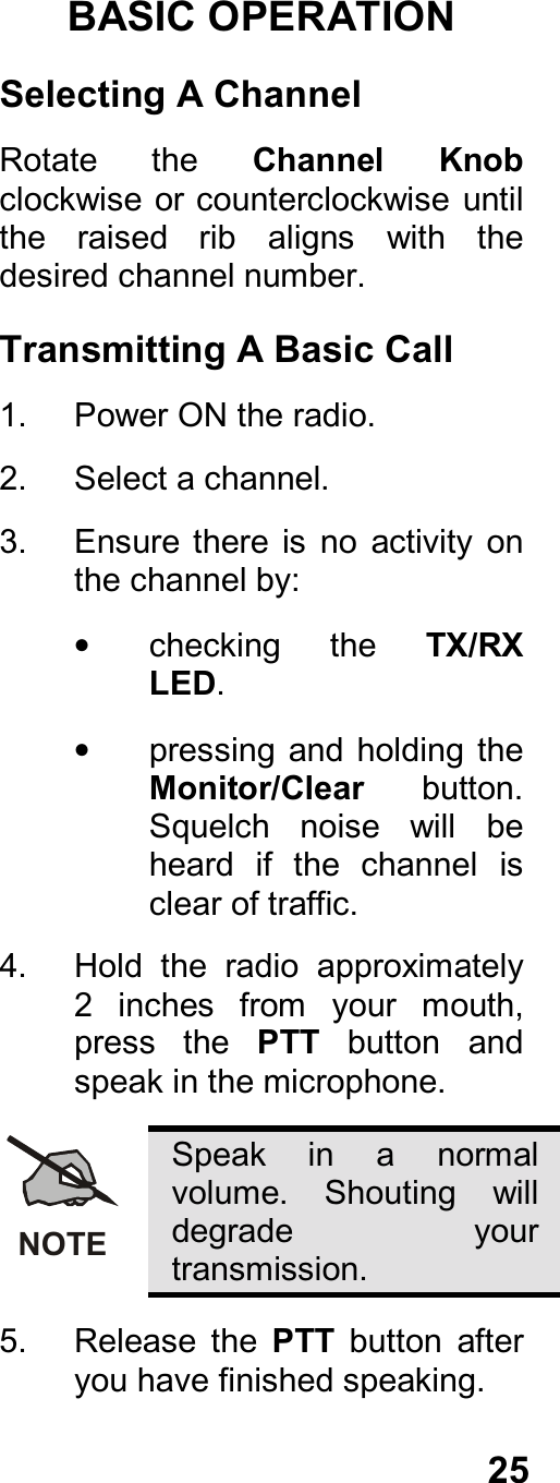 25BASIC OPERATIONSelecting A ChannelRotate  the  Channel  Knobclockwise or counterclockwise untilthe  raised  rib  aligns  with  thedesired channel number.Transmitting A Basic Call1.  Power ON the radio.2.  Select a channel.3.  Ensure there  is  no  activity  onthe channel by:•  checking  the  TX/RXLED.•  pressing and  holding  theMonitor/Clear  button.Squelch  noise  will  beheard  if  the  channel  isclear of traffic.4.  Hold  the  radio  approximately2  inches  from  your  mouth,press  the  PTT  button  andspeak in the microphone.NOTESpeak  in  a  normalvolume.  Shouting  willdegrade  yourtransmission.5.  Release  the  PTT  button  afteryou have finished speaking.
