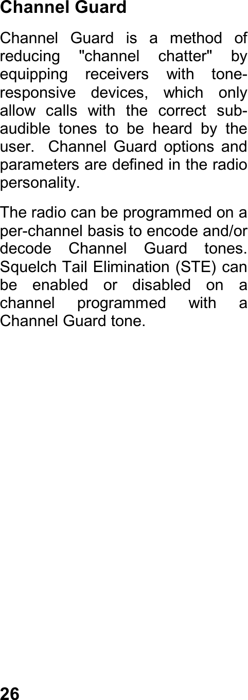 26Channel GuardChannel  Guard  is  a  method  ofreducing  &quot;channel  chatter&quot;  byequipping  receivers  with  tone-responsive  devices,  which  onlyallow  calls  with  the  correct  sub-audible  tones  to  be  heard  by  theuser.    Channel  Guard  options  andparameters are defined in the radiopersonality.The radio can be programmed on aper-channel basis to encode and/ordecode  Channel  Guard  tones.Squelch Tail Elimination (STE) canbe  enabled  or  disabled  on  achannel  programmed  with  aChannel Guard tone.