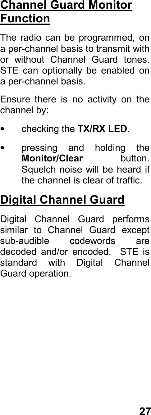 27Channel Guard MonitorFunctionThe  radio  can be  programmed,  ona per-channel basis to transmit withor  without  Channel  Guard  tones.STE  can  optionally  be  enabled  ona per-channel basis.Ensure  there  is  no  activity  on  thechannel by:•  checking the TX/RX LED.•  pressing  and  holding  theMonitor/Clear  button.Squelch noise  will be heard  ifthe channel is clear of traffic.Digital Channel GuardDigital  Channel  Guard  performssimilar  to  Channel  Guard  exceptsub-audible  codewords  aredecoded  and/or  encoded.    STE  isstandard  with  Digital  ChannelGuard operation.