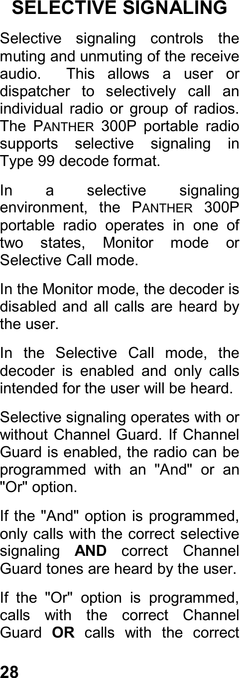 28SELECTIVE SIGNALINGSelective  signaling  controls  themuting and unmuting of the receiveaudio.    This  allows  a  user  ordispatcher  to  selectively  call  anindividual  radio  or  group  of  radios.The  PANTHER  300P  portable  radiosupports  selective  signaling  inType 99 decode format.In  a  selective  signalingenvironment,  the  PANTHER  300Pportable  radio  operates  in  one  oftwo  states,  Monitor  mode  orSelective Call mode.In the Monitor mode, the decoder isdisabled and all calls are heard  bythe user.In  the  Selective  Call  mode,  thedecoder  is  enabled  and  only  callsintended for the user will be heard.Selective signaling operates with orwithout Channel Guard. If ChannelGuard is enabled, the radio can beprogrammed  with  an  &quot;And&quot;  or  an&quot;Or&quot; option.If the &quot;And&quot; option is programmed,only calls with the correct selectivesignaling  AND  correct  ChannelGuard tones are heard by the user.If  the  &quot;Or&quot;  option  is  programmed,calls  with  the  correct  ChannelGuard  OR  calls  with  the  correct