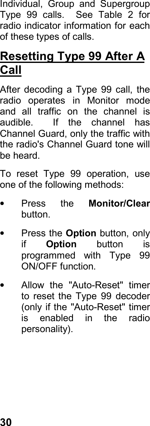 30Individual,  Group  and  SupergroupType  99  calls.    See  Table  2  forradio indicator information for eachof these types of calls.Resetting Type 99 After ACallAfter  decoding  a  Type  99  call,  theradio  operates  in  Monitor  modeand  all  traffic  on  the  channel  isaudible.    If  the  channel  hasChannel Guard, only the traffic withthe radio&apos;s Channel Guard tone willbe heard.To  reset  Type  99  operation,  useone of the following methods:•  Press  the  Monitor/Clearbutton.•  Press the Option button, onlyif  Option  button  isprogrammed  with  Type  99ON/OFF function.•  Allow  the  &quot;Auto-Reset&quot;  timerto  reset  the  Type  99  decoder(only if the &quot;Auto-Reset&quot; timeris  enabled  in  the  radiopersonality).
