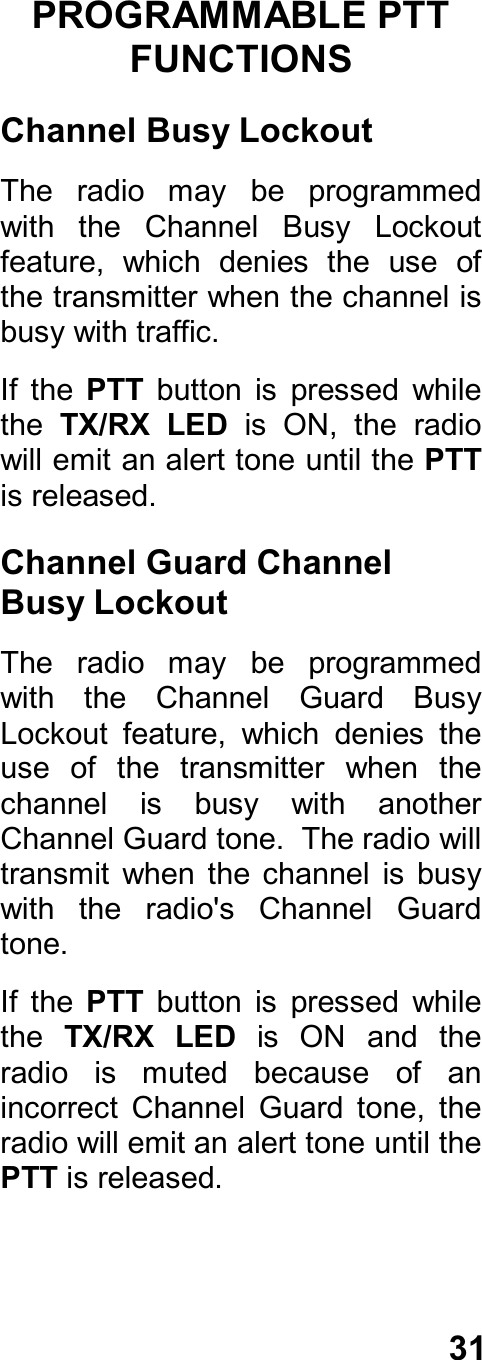 31PROGRAMMABLE PTTFUNCTIONSChannel Busy LockoutThe  radio  may  be  programmedwith  the  Channel  Busy  Lockoutfeature,  which  denies  the  use  ofthe transmitter when the channel isbusy with traffic.If  the  PTT  button  is  pressed  whilethe TX/RX LED  is  ON,  the  radiowill emit an alert tone until the PTTis released.Channel Guard ChannelBusy LockoutThe  radio  may  be  programmedwith  the  Channel  Guard  BusyLockout  feature,  which  denies  theuse  of  the  transmitter  when  thechannel  is  busy  with  anotherChannel Guard tone.  The radio willtransmit  when  the channel  is  busywith  the  radio&apos;s  Channel  Guardtone.If  the  PTT  button  is  pressed  whilethe  TX/RX  LED  is  ON  and  theradio  is  muted  because  of  anincorrect  Channel  Guard  tone,  theradio will emit an alert tone until thePTT is released.