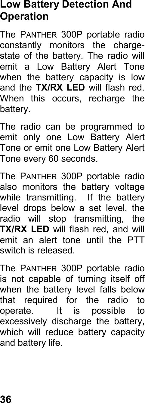 36Low Battery Detection AndOperationThe  PANTHER  300P  portable  radioconstantly  monitors  the  charge-state  of  the  battery.  The  radio  willemit  a  Low  Battery  Alert  Tonewhen  the  battery  capacity  is  lowand  the  TX/RX  LED  will  flash  red.When  this  occurs,  recharge  thebattery.The  radio  can  be  programmed  toemit  only  one  Low  Battery  AlertTone or emit one Low Battery AlertTone every 60 seconds.The  PANTHER  300P  portable  radioalso  monitors  the  battery  voltagewhile  transmitting.    If  the  batterylevel  drops  below  a  set  level,  theradio  will  stop  transmitting,  theTX/RX  LED  will  flash  red,  and  willemit  an  alert  tone  until  the  PTTswitch is released.The  PANTHER  300P  portable  radiois  not  capable  of  turning  itself  offwhen  the  battery  level  falls  belowthat  required  for  the  radio  tooperate.    It  is  possible  toexcessively  discharge  the  battery,which  will  reduce  battery  capacityand battery life.