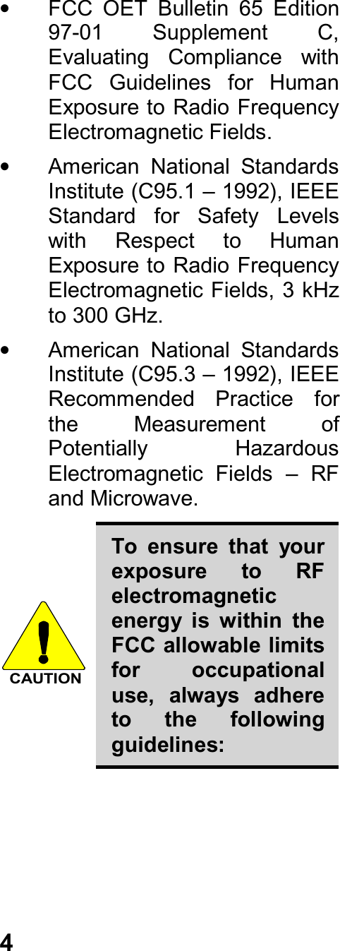 4•  FCC  OET  Bulletin  65  Edition97-01  Supplement  C,Evaluating  Compliance  withFCC  Guidelines  for  HumanExposure to Radio FrequencyElectromagnetic Fields.•  American  National  StandardsInstitute (C95.1 – 1992), IEEEStandard  for  Safety  Levelswith  Respect  to  HumanExposure to Radio FrequencyElectromagnetic Fields, 3 kHzto 300 GHz.•  American  National  StandardsInstitute (C95.3 – 1992), IEEERecommended  Practice  forthe  Measurement  ofPotentially  HazardousElectromagnetic  Fields  –  RFand Microwave.CAUTIONTo  ensure  that  yourexposure  to  RFelectromagneticenergy  is  within  theFCC allowable limitsfor  occupationaluse,  always  adhereto  the  followingguidelines: