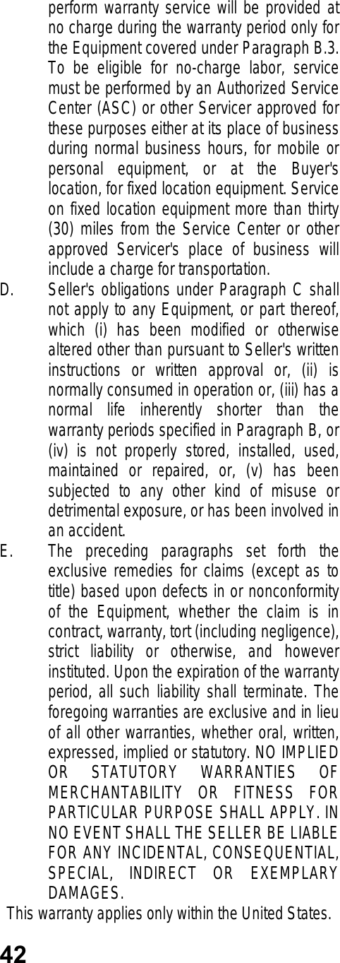 42perform warranty service will be provided atno charge during the warranty period only forthe Equipment covered under Paragraph B.3.To be eligible for no-charge labor, servicemust be performed by an Authorized ServiceCenter (ASC) or other Servicer approved forthese purposes either at its place of businessduring normal business hours, for mobile orpersonal equipment, or at the Buyer&apos;slocation, for fixed location equipment. Serviceon fixed location equipment more than thirty(30) miles from the Service Center or otherapproved Servicer&apos;s place of business willinclude a charge for transportation.D. Seller&apos;s obligations under Paragraph C shallnot apply to any Equipment, or part thereof,which (i) has been modified or otherwisealtered other than pursuant to Seller&apos;s writteninstructions or written approval or, (ii) isnormally consumed in operation or, (iii) has anormal life inherently shorter than thewarranty periods specified in Paragraph B, or(iv) is not properly stored, installed, used,maintained or repaired, or, (v) has beensubjected to any other kind of misuse ordetrimental exposure, or has been involved inan accident.E. The preceding paragraphs set forth theexclusive remedies for claims (except as totitle) based upon defects in or nonconformityof the Equipment, whether the claim is incontract, warranty, tort (including negligence),strict liability or otherwise, and howeverinstituted. Upon the expiration of the warrantyperiod, all such liability shall terminate. Theforegoing warranties are exclusive and in lieuof all other warranties, whether oral, written,expressed, implied or statutory. NO IMPLIEDOR STATUTORY WARRANTIES OFMERCHANTABILITY OR FITNESS FORPARTICULAR PURPOSE SHALL APPLY. INNO EVENT SHALL THE SELLER BE LIABLEFOR ANY INCIDENTAL, CONSEQUENTIAL,SPECIAL, INDIRECT OR EXEMPLARYDAMAGES.This warranty applies only within the United States.
