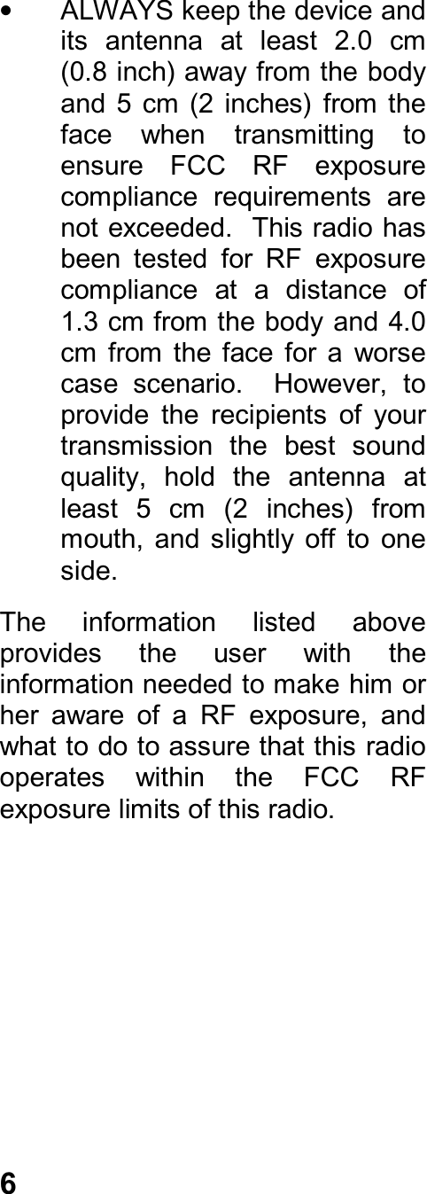 6•  ALWAYS keep the device andits  antenna  at  least  2.0  cm(0.8 inch) away from the bodyand  5  cm  (2  inches)  from  theface  when  transmitting  toensure  FCC  RF  exposurecompliance  requirements  arenot exceeded.  This radio hasbeen  tested  for  RF  exposurecompliance  at  a  distance  of1.3 cm from the body and 4.0cm  from  the  face  for  a  worsecase  scenario.    However,  toprovide  the  recipients  of  yourtransmission  the  best  soundquality,  hold  the  antenna  atleast  5  cm  (2  inches)  frommouth,  and  slightly  off  to  oneside.The  information  listed  aboveprovides  the  user  with  theinformation needed to make him orher  aware  of  a  RF  exposure,  andwhat to do to assure that this radiooperates  within  the  FCC  RFexposure limits of this radio.