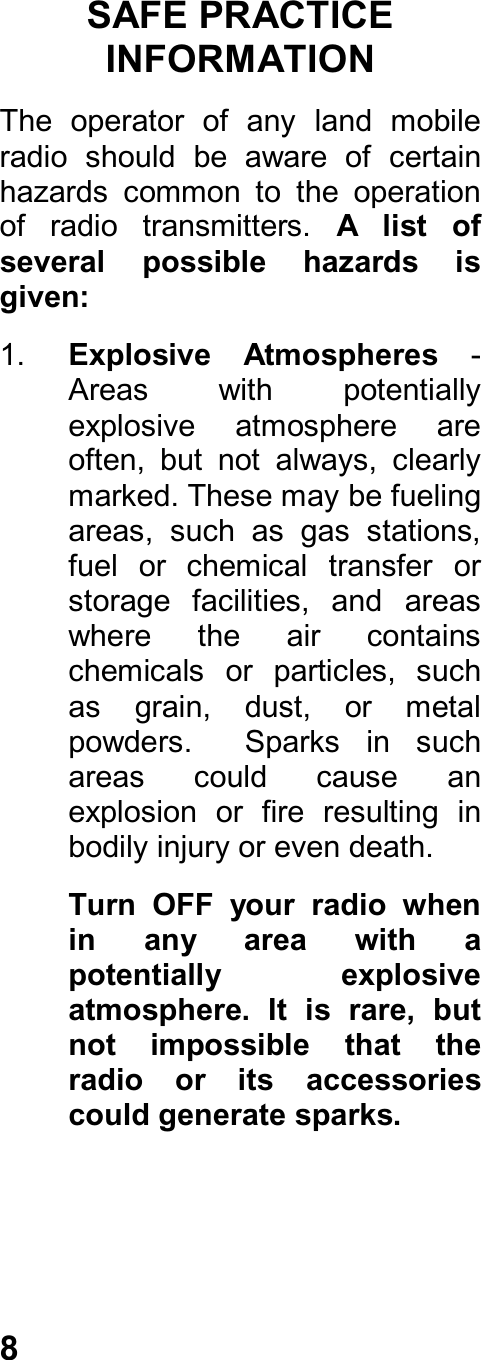 8SAFE PRACTICEINFORMATIONThe  operator  of  any  land  mobileradio  should  be  aware  of  certainhazards  common  to  the  operationof  radio  transmitters.  A  list  ofseveral  possible  hazards  isgiven:1.  Explosive  Atmospheres -Areas  with  potentiallyexplosive  atmosphere  areoften,  but  not  always,  clearlymarked. These may be fuelingareas,  such  as  gas  stations,fuel  or  chemical  transfer  orstorage  facilities,  and  areaswhere  the  air  containschemicals  or  particles,  suchas  grain,  dust,  or  metalpowders.    Sparks  in  suchareas  could  cause  anexplosion  or  fire  resulting  inbodily injury or even death.Turn  OFF  your  radio  whenin  any  area  with  apotentially  explosiveatmosphere.  It  is  rare,  butnot  impossible  that  theradio  or  its  accessoriescould generate sparks.