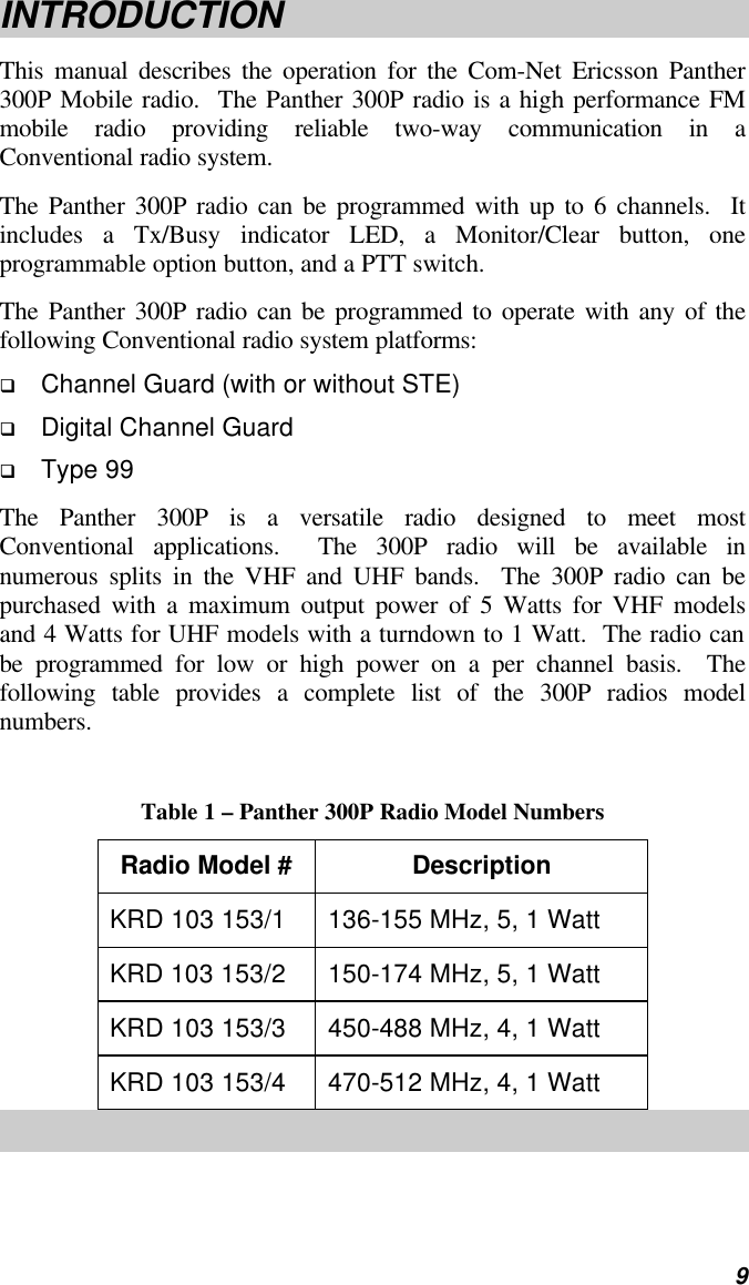   9 INTRODUCTION This manual describes the operation for the Com-Net Ericsson Panther 300P Mobile radio.  The Panther 300P radio is a high performance FM mobile radio providing reliable two-way communication in a Conventional radio system. The Panther 300P radio can be programmed with up to 6 channels.  It includes a Tx/Busy indicator LED, a Monitor/Clear button, one programmable option button, and a PTT switch. The Panther 300P radio can be programmed to operate with any of the following Conventional radio system platforms: q Channel Guard (with or without STE) q Digital Channel Guard q Type 99 The Panther 300P is a versatile radio designed to meet most Conventional applications.  The 300P radio will be available in numerous splits in the VHF and UHF bands.  The 300P radio can be purchased with a maximum output power of 5 Watts for VHF models and 4 Watts for UHF models with a turndown to 1 Watt.  The radio can be programmed for low or high power on a per channel basis.  The following table provides a complete list of the 300P radios model numbers.  Table 1 – Panther 300P Radio Model Numbers Radio Model # Description KRD 103 153/1 136-155 MHz, 5, 1 Watt KRD 103 153/2 150-174 MHz, 5, 1 Watt KRD 103 153/3 450-488 MHz, 4, 1 Watt KRD 103 153/4 470-512 MHz, 4, 1 Watt 
