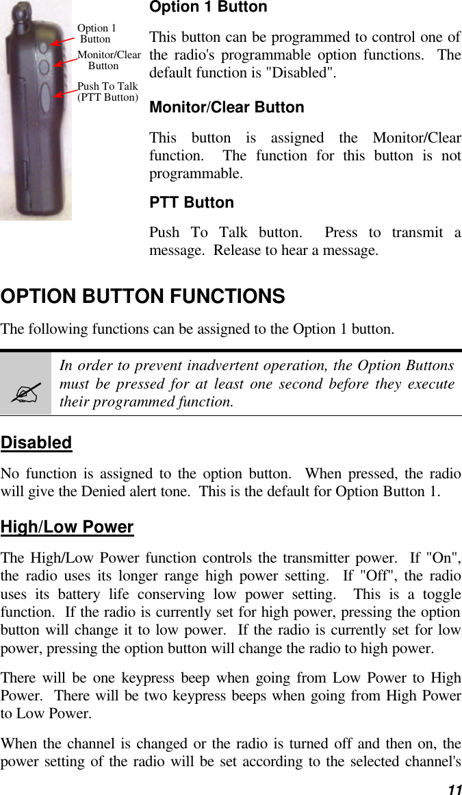   11 Option 1 Button This button can be programmed to control one of the radio&apos;s programmable option functions.  The default function is &quot;Disabled&quot;. Monitor/Clear Button This button is assigned the Monitor/Clear function.  The function for this button is not programmable. PTT Button Push To Talk button.  Press to transmit a message.  Release to hear a message. OPTION BUTTON FUNCTIONS The following functions can be assigned to the Option 1 button.   ? In order to prevent inadvertent operation, the Option Buttons must be pressed for at least one second before they execute their programmed function. Disabled No function is assigned to the option button.  When pressed, the radio will give the Denied alert tone.  This is the default for Option Button 1. High/Low Power The High/Low Power function controls the transmitter power.  If &quot;On&quot;, the radio uses its longer range high power setting.  If &quot;Off&quot;, the radio uses its battery life conserving low power setting.  This is a toggle function.  If the radio is currently set for high power, pressing the option button will change it to low power.  If the radio is currently set for low power, pressing the option button will change the radio to high power. There will be one keypress beep when going from Low Power to High Power.  There will be two keypress beeps when going from High Power to Low Power. When the channel is changed or the radio is turned off and then on, the power setting of the radio will be set according to the selected channel&apos;s Option 1   Button Monitor/Clear     Button Push To Talk (PTT Button) 