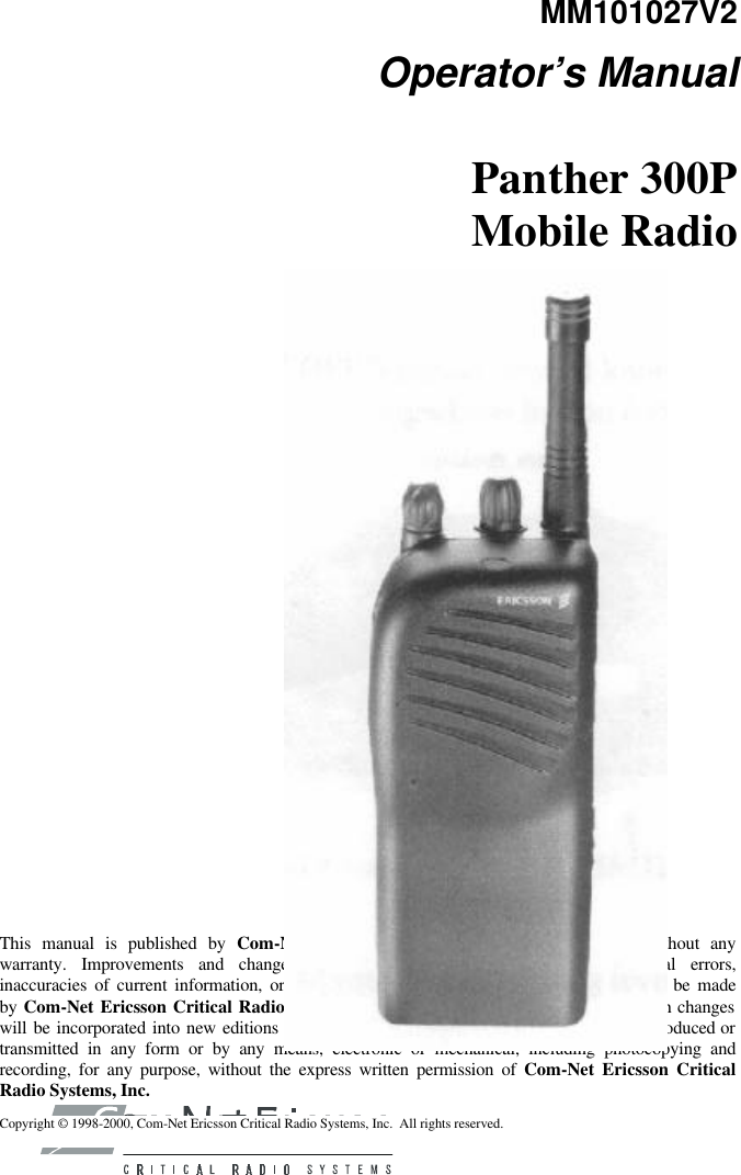 MM101027V2 Operator’s Manual Panther 300P Mobile Radio         This manual is published by Com-Net Ericsson Critical Radio Systems, Inc., without any warranty. Improvements and changes to this manual necessitated by typographical errors, inaccuracies of current information, or improvements to programs and/or equipment, may be made by Com-Net Ericsson Critical Radio Systems, Inc., at any time and without notice. Such changes will be incorporated into new editions of this manual. No part of this manual may be reproduced or transmitted in any form or by any means, electronic or mechanical, including photocopying and recording, for any purpose, without the express written permission of Com-Net Ericsson Critical Radio Systems, Inc. Copyright © 1998-2000, Com-Net Ericsson Critical Radio Systems, Inc.  All rights reserved. 