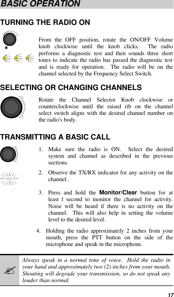   17 BASIC OPERATION TURNING THE RADIO ON From the OFF position, rotate the ON/OFF Volume knob clockwise until the knob clicks.  The radio performs a diagnostic test and then sounds three short tones to indicate the radio has passed the diagnostic test and is ready for operation.  The radio will be on the channel selected by the Frequency Select Switch. SELECTING OR CHANGING CHANNELS Rotate the Channel Selector Knob clockwise or counterclockwise until the raised rib on the channel select switch aligns with the desired channel number on the radio&apos;s body. TRANSMITTING A BASIC CALL 1. Make sure the radio is ON.  Select the desired system and channel as described in the previous sections. 2. Observe the TX/RX indicator for any activity on the channel.. 3. Press and hold the Monitor/Clear button for at least l second to monitor the channel for activity.  Noise will be heard if there is no activity on the channel.  This will also help in setting the volume level to the desired level. 4. Holding the radio approximately 2 inches from your mouth, press the PTT button on the side of the microphone and speak in the microphone. ? Always speak in a normal tone of voice.  Hold the radio in your hand and approximately two (2) inches from your mouth.  Shouting will degrade your transmission, so do not speak any louder than normal. 