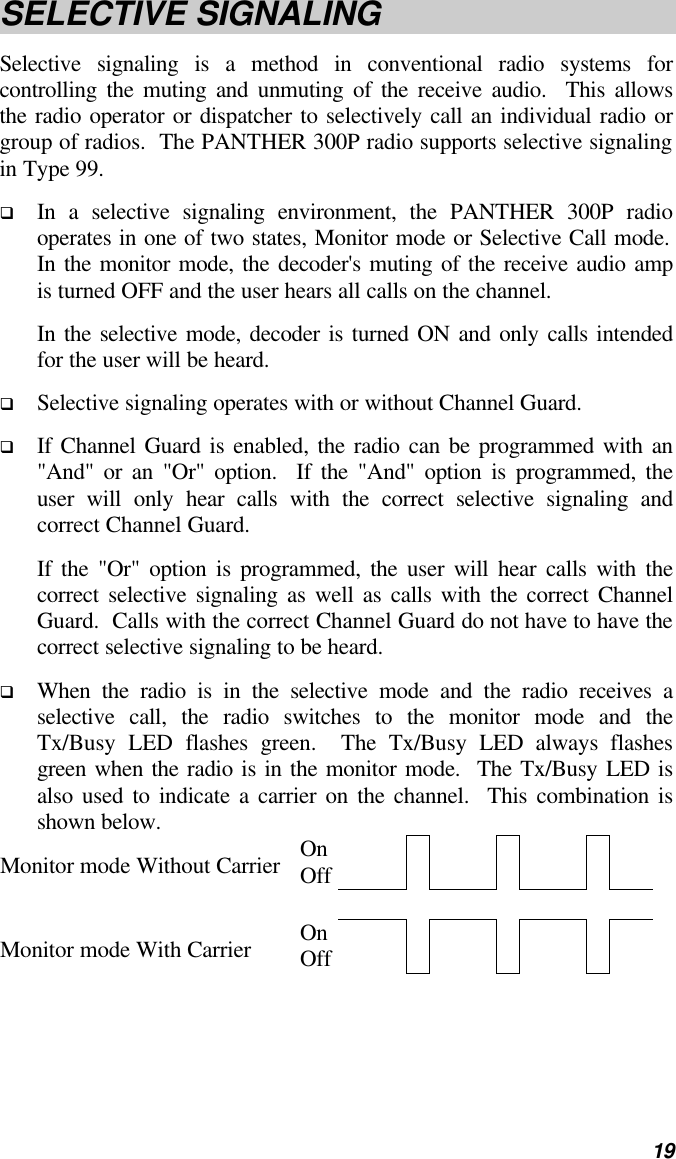   19 SELECTIVE SIGNALING Selective signaling is a method in conventional radio systems for controlling the muting and unmuting of the receive audio.  This allows the radio operator or dispatcher to selectively call an individual radio or group of radios.  The PANTHER 300P radio supports selective signaling in Type 99. q In a selective signaling environment, the PANTHER 300P radio operates in one of two states, Monitor mode or Selective Call mode.  In the monitor mode, the decoder&apos;s muting of the receive audio amp is turned OFF and the user hears all calls on the channel.   In the selective mode, decoder is turned ON and only calls intended for the user will be heard.   q Selective signaling operates with or without Channel Guard.   q If Channel Guard is enabled, the radio can be programmed with an &quot;And&quot; or an &quot;Or&quot; option.  If the &quot;And&quot; option is programmed, the user will only hear calls with the correct selective signaling and correct Channel Guard.   If the &quot;Or&quot; option is programmed, the user will hear calls with the correct selective signaling as well as calls with the correct Channel Guard.  Calls with the correct Channel Guard do not have to have the correct selective signaling to be heard. q When the radio is in the selective mode and the radio receives a selective call, the radio switches to the monitor mode and the Tx/Busy LED flashes green.  The Tx/Busy LED always flashes green when the radio is in the monitor mode.  The Tx/Busy LED is also used to indicate a carrier on the channel.  This combination is shown below. Monitor mode Without Carrier On Off                Monitor mode With Carrier On Off               