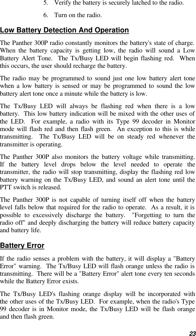   23 5. Verify the battery is securely latched to the radio. 6. Turn on the radio. Low Battery Detection And Operation The Panther 300P radio constantly monitors the battery&apos;s state of charge.  When the battery capacity is getting low, the radio will sound a Low Battery Alert Tone.  The Tx/Busy LED will begin flashing red.  When this occurs, the user should recharge the battery. The radio may be programmed to sound just one low battery alert tone when a low battery is sensed or may be programmed to sound the low battery alert tone once a minute while the battery is low.   The Tx/Busy LED will always be flashing red when there is a low battery.  This low battery indication will be mixed with the other uses of the LED.  For example, a radio with its Type 99 decoder in Monitor mode will flash red and then flash green.  An exception to this is while transmitting.  The Tx/Busy LED will be on steady red whenever the transmitter is operating. The Panther 300P also monitors the battery voltage while transmitting.  If the battery level drops below the level needed to operate the transmitter, the radio will stop transmitting, display the flashing red low battery warning on the Tx/Busy LED, and sound an alert tone until the PTT switch is released. The Panther 300P is not capable of turning itself off when the battery level falls below that required for the radio to operate.  As a result, it is possible to excessively discharge the battery.  &quot;Forgetting to turn the radio off&quot; and deeply discharging the battery will reduce battery capacity and battery life. Battery Error If the radio senses a problem with the battery, it will display a &quot;Battery Error&quot; warning.  The Tx/Busy LED will flash orange unless the radio is transmitting.  There will be a &quot;Battery Error&quot; alert tone every ten seconds while the Battery Error exists. The Tx/Busy LED&apos;s flashing orange display will be incorporated with the other uses of the Tx/Busy LED.  For example, when the radio&apos;s Type 99 decoder is in Monitor mode, the Tx/Busy LED will be flash orange and then flash green. 