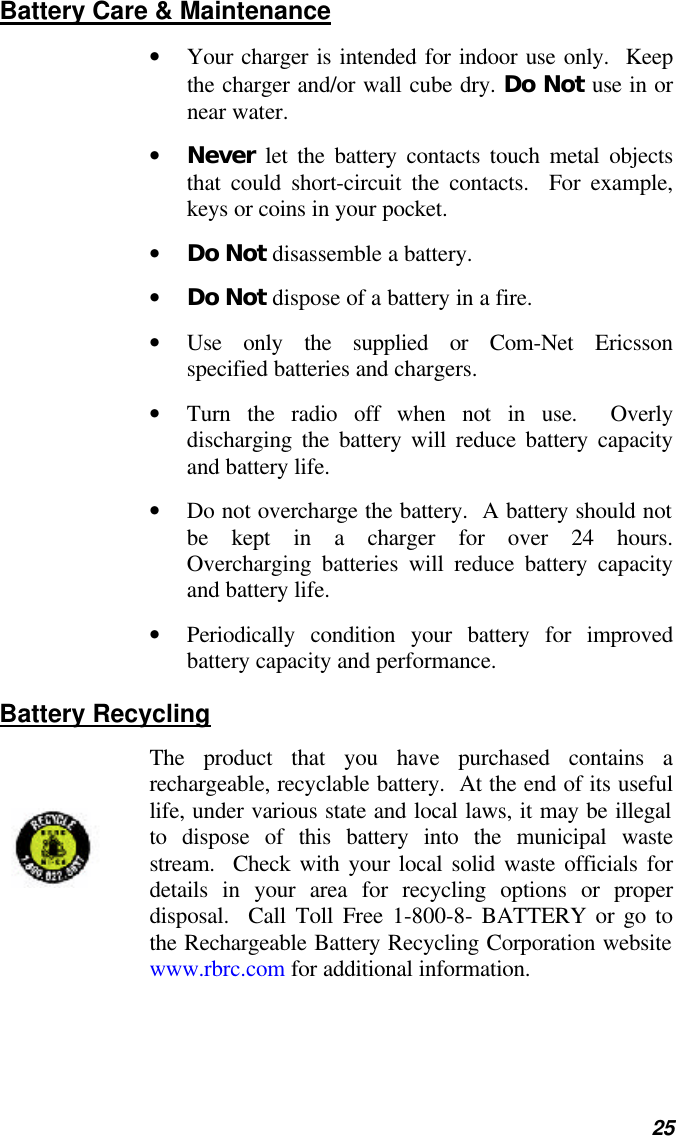   25 Battery Care &amp; Maintenance • Your charger is intended for indoor use only.  Keep the charger and/or wall cube dry. Do Not use in or near water. • Never let the battery contacts touch metal objects that could short-circuit the contacts.  For example, keys or coins in your pocket. • Do Not disassemble a battery. • Do Not dispose of a battery in a fire. • Use only the supplied or Com-Net Ericsson specified batteries and chargers. • Turn the radio off when not in use.  Overly discharging the battery will reduce battery capacity and battery life. • Do not overcharge the battery.  A battery should not be kept in a charger for over 24 hours.  Overcharging batteries will reduce battery capacity and battery life. • Periodically condition your battery for improved battery capacity and performance. Battery Recycling The product that you have purchased contains a rechargeable, recyclable battery.  At the end of its useful life, under various state and local laws, it may be illegal to dispose of this battery into the municipal waste stream.  Check with your local solid waste officials for details in your area for recycling options or proper disposal.  Call Toll Free 1-800-8- BATTERY or go to the Rechargeable Battery Recycling Corporation website www.rbrc.com for additional information.    
