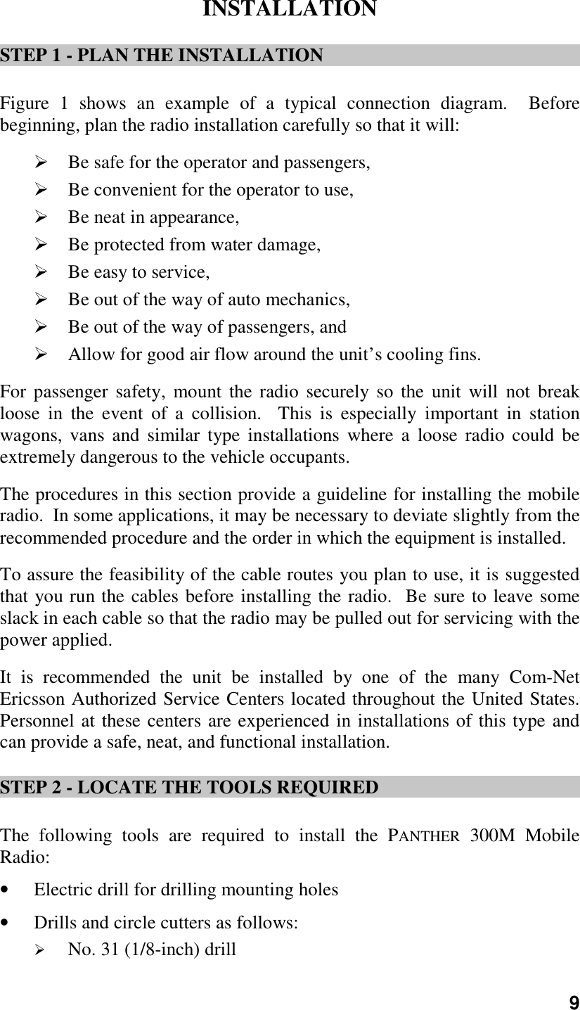 9INSTALLATIONSTEP 1 - PLAN THE INSTALLATIONFigure 1 shows an example of a typical connection diagram.  Beforebeginning, plan the radio installation carefully so that it will: Be safe for the operator and passengers, Be convenient for the operator to use, Be neat in appearance, Be protected from water damage, Be easy to service, Be out of the way of auto mechanics, Be out of the way of passengers, and Allow for good air flow around the unit’s cooling fins.For passenger safety, mount the radio securely so the unit will not breakloose in the event of a collision.  This is especially important in stationwagons, vans and similar type installations where a loose radio could beextremely dangerous to the vehicle occupants.The procedures in this section provide a guideline for installing the mobileradio.  In some applications, it may be necessary to deviate slightly from therecommended procedure and the order in which the equipment is installed.To assure the feasibility of the cable routes you plan to use, it is suggestedthat you run the cables before installing the radio.  Be sure to leave someslack in each cable so that the radio may be pulled out for servicing with thepower applied.It is recommended the unit be installed by one of the many Com-NetEricsson Authorized Service Centers located throughout the United States.Personnel at these centers are experienced in installations of this type andcan provide a safe, neat, and functional installation.STEP 2 - LOCATE THE TOOLS REQUIREDThe following tools are required to install the PANTHER 300M MobileRadio:• Electric drill for drilling mounting holes• Drills and circle cutters as follows: No. 31 (1/8-inch) drill
