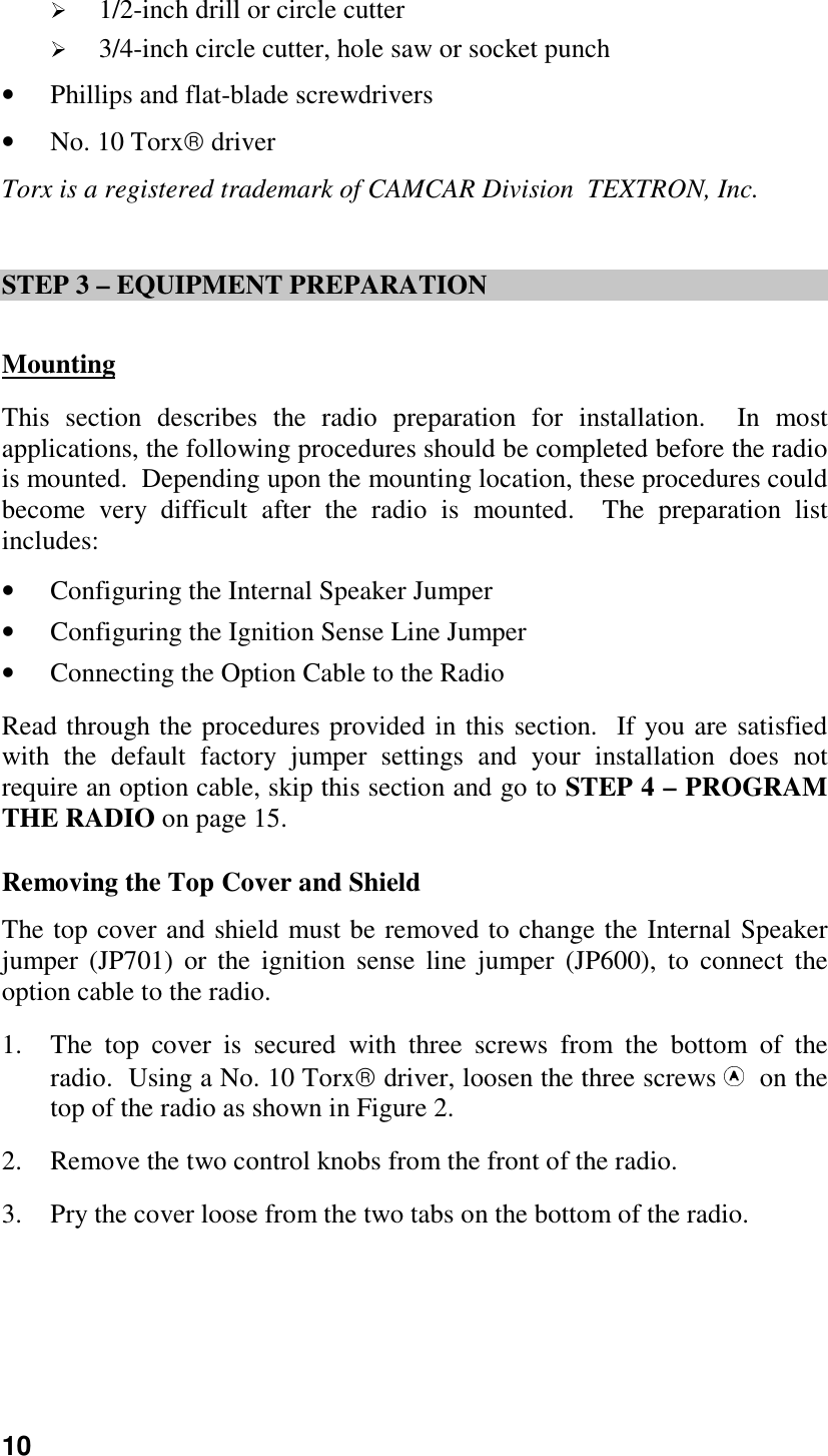 10 1/2-inch drill or circle cutter 3/4-inch circle cutter, hole saw or socket punch• Phillips and flat-blade screwdrivers• No. 10 Torx driverTorx is a registered trademark of CAMCAR Division  TEXTRON, Inc.STEP 3 – EQUIPMENT PREPARATIONMountingThis section describes the radio preparation for installation.  In mostapplications, the following procedures should be completed before the radiois mounted.  Depending upon the mounting location, these procedures couldbecome very difficult after the radio is mounted.  The preparation listincludes:• Configuring the Internal Speaker Jumper• Configuring the Ignition Sense Line Jumper• Connecting the Option Cable to the RadioRead through the procedures provided in this section.  If you are satisfiedwith the default factory jumper settings and your installation does notrequire an option cable, skip this section and go to STEP 4 – PROGRAMTHE RADIO on page 15.Removing the Top Cover and ShieldThe top cover and shield must be removed to change the Internal Speakerjumper (JP701) or the ignition sense line jumper (JP600), to connect theoption cable to the radio.1. The top cover is secured with three screws from the bottom of theradio.  Using a No. 10 Torx driver, loosen the three screws   on thetop of the radio as shown in Figure 2.2. Remove the two control knobs from the front of the radio.3. Pry the cover loose from the two tabs on the bottom of the radio.