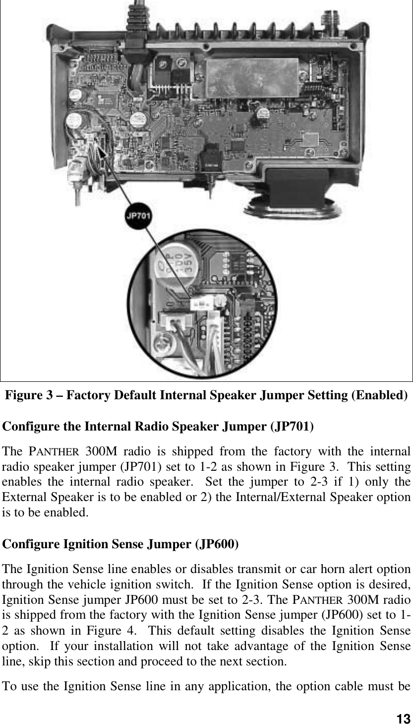 13Figure 3 – Factory Default Internal Speaker Jumper Setting (Enabled)Configure the Internal Radio Speaker Jumper (JP701)The PANTHER 300M radio is shipped from the factory with the internalradio speaker jumper (JP701) set to 1-2 as shown in Figure 3.  This settingenables the internal radio speaker.  Set the jumper to 2-3 if 1) only theExternal Speaker is to be enabled or 2) the Internal/External Speaker optionis to be enabled.Configure Ignition Sense Jumper (JP600)The Ignition Sense line enables or disables transmit or car horn alert optionthrough the vehicle ignition switch.  If the Ignition Sense option is desired,Ignition Sense jumper JP600 must be set to 2-3. The PANTHER 300M radiois shipped from the factory with the Ignition Sense jumper (JP600) set to 1-2 as shown in Figure 4.  This default setting disables the Ignition Senseoption.  If your installation will not take advantage of the Ignition Senseline, skip this section and proceed to the next section.To use the Ignition Sense line in any application, the option cable must be