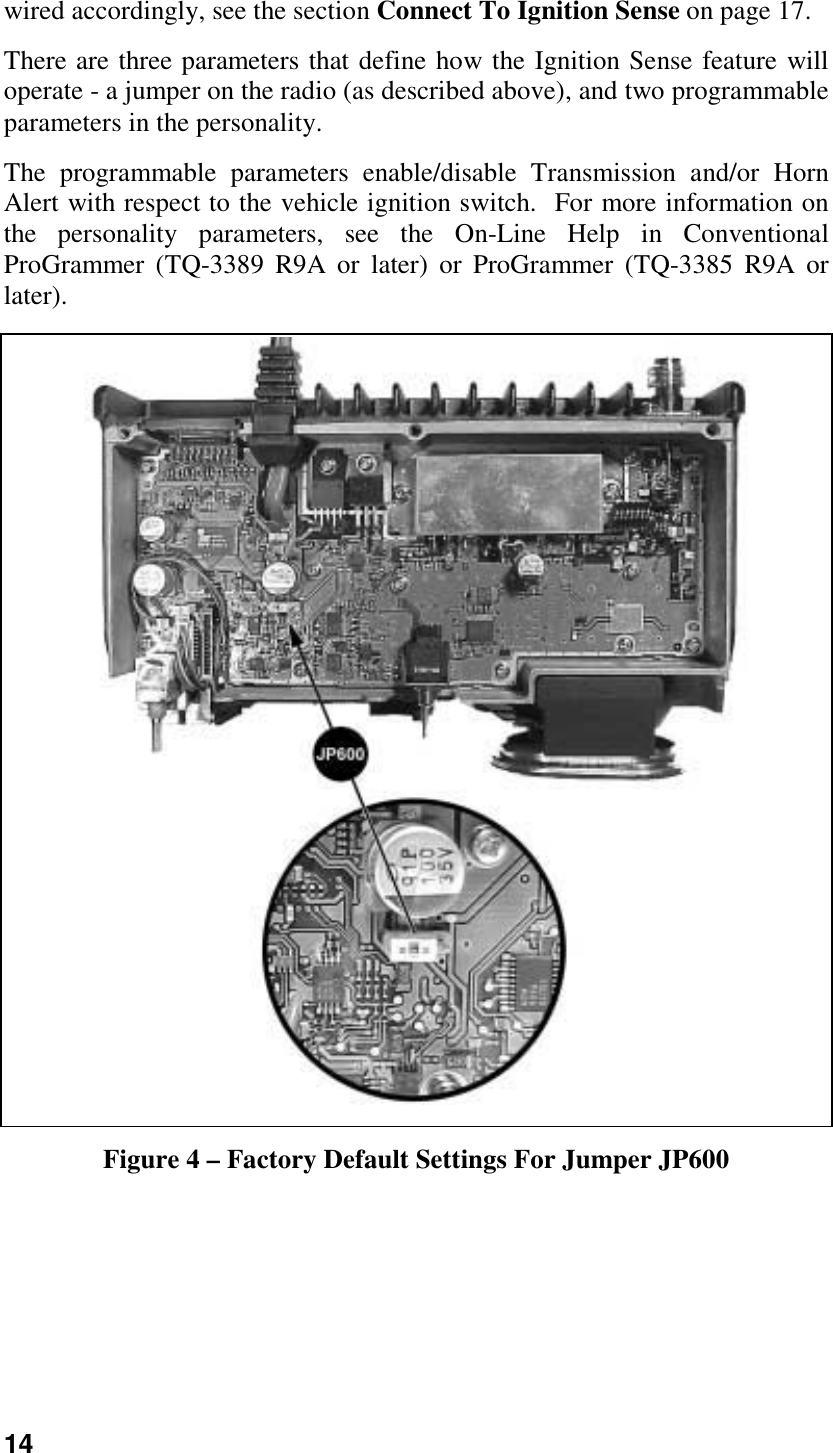 14wired accordingly, see the section Connect To Ignition Sense on page 17.There are three parameters that define how the Ignition Sense feature willoperate - a jumper on the radio (as described above), and two programmableparameters in the personality.The programmable parameters enable/disable Transmission and/or HornAlert with respect to the vehicle ignition switch.  For more information onthe personality parameters, see the On-Line Help in ConventionalProGrammer (TQ-3389 R9A or later) or ProGrammer (TQ-3385 R9A orlater).Figure 4 – Factory Default Settings For Jumper JP600