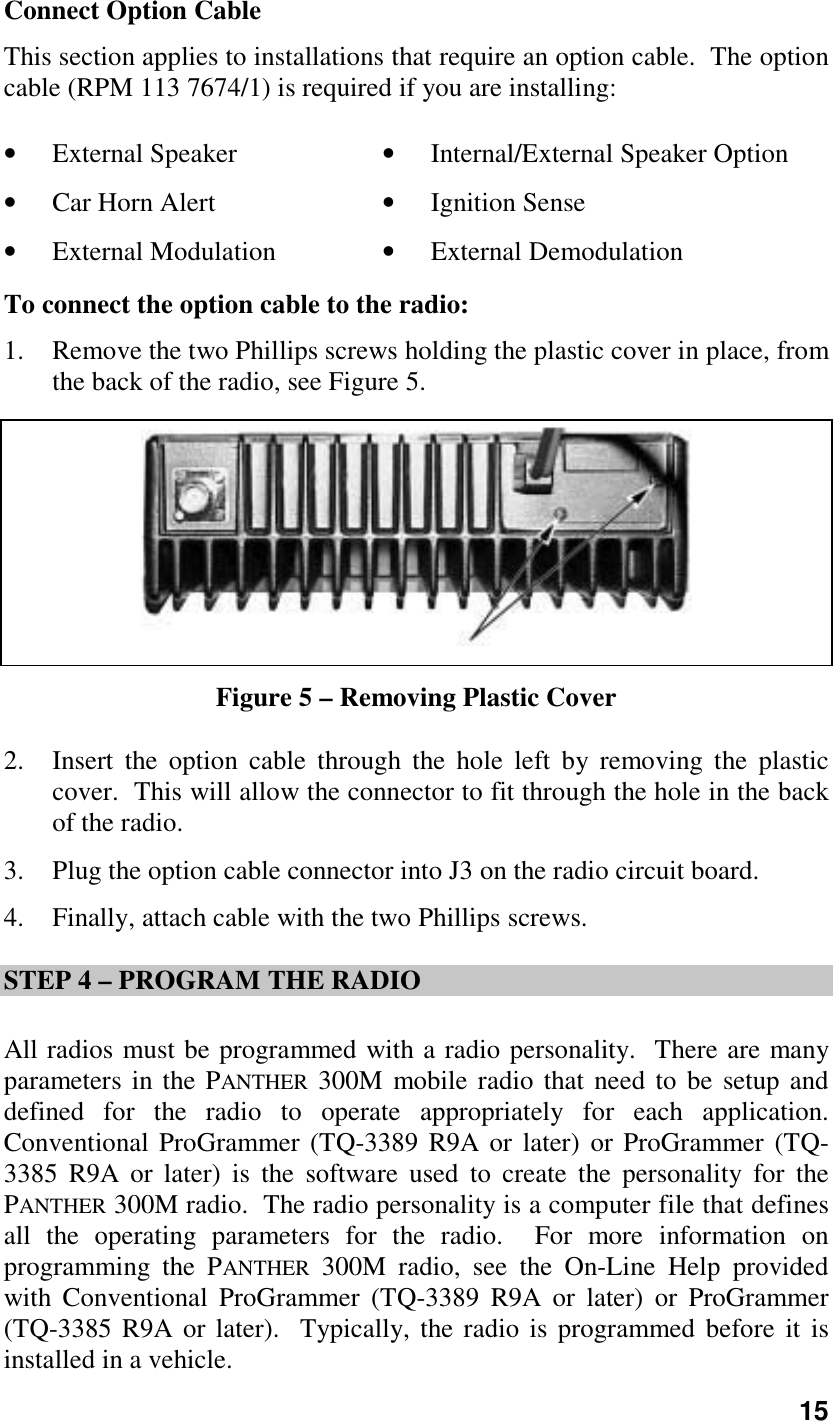 15Connect Option CableThis section applies to installations that require an option cable.  The optioncable (RPM 113 7674/1) is required if you are installing:• External Speaker • Internal/External Speaker Option• Car Horn Alert • Ignition Sense• External Modulation • External DemodulationTo connect the option cable to the radio:1. Remove the two Phillips screws holding the plastic cover in place, fromthe back of the radio, see Figure 5.Figure 5 – Removing Plastic Cover2. Insert the option cable through the hole left by removing the plasticcover.  This will allow the connector to fit through the hole in the backof the radio.3. Plug the option cable connector into J3 on the radio circuit board.4. Finally, attach cable with the two Phillips screws.STEP 4 – PROGRAM THE RADIOAll radios must be programmed with a radio personality.  There are manyparameters in the PANTHER 300M mobile radio that need to be setup anddefined for the radio to operate appropriately for each application.Conventional ProGrammer (TQ-3389 R9A or later) or ProGrammer (TQ-3385 R9A or later) is the software used to create the personality for thePANTHER 300M radio.  The radio personality is a computer file that definesall the operating parameters for the radio.  For more information onprogramming the PANTHER 300M radio, see the On-Line Help providedwith Conventional ProGrammer (TQ-3389 R9A or later) or ProGrammer(TQ-3385 R9A or later).  Typically, the radio is programmed before it isinstalled in a vehicle.