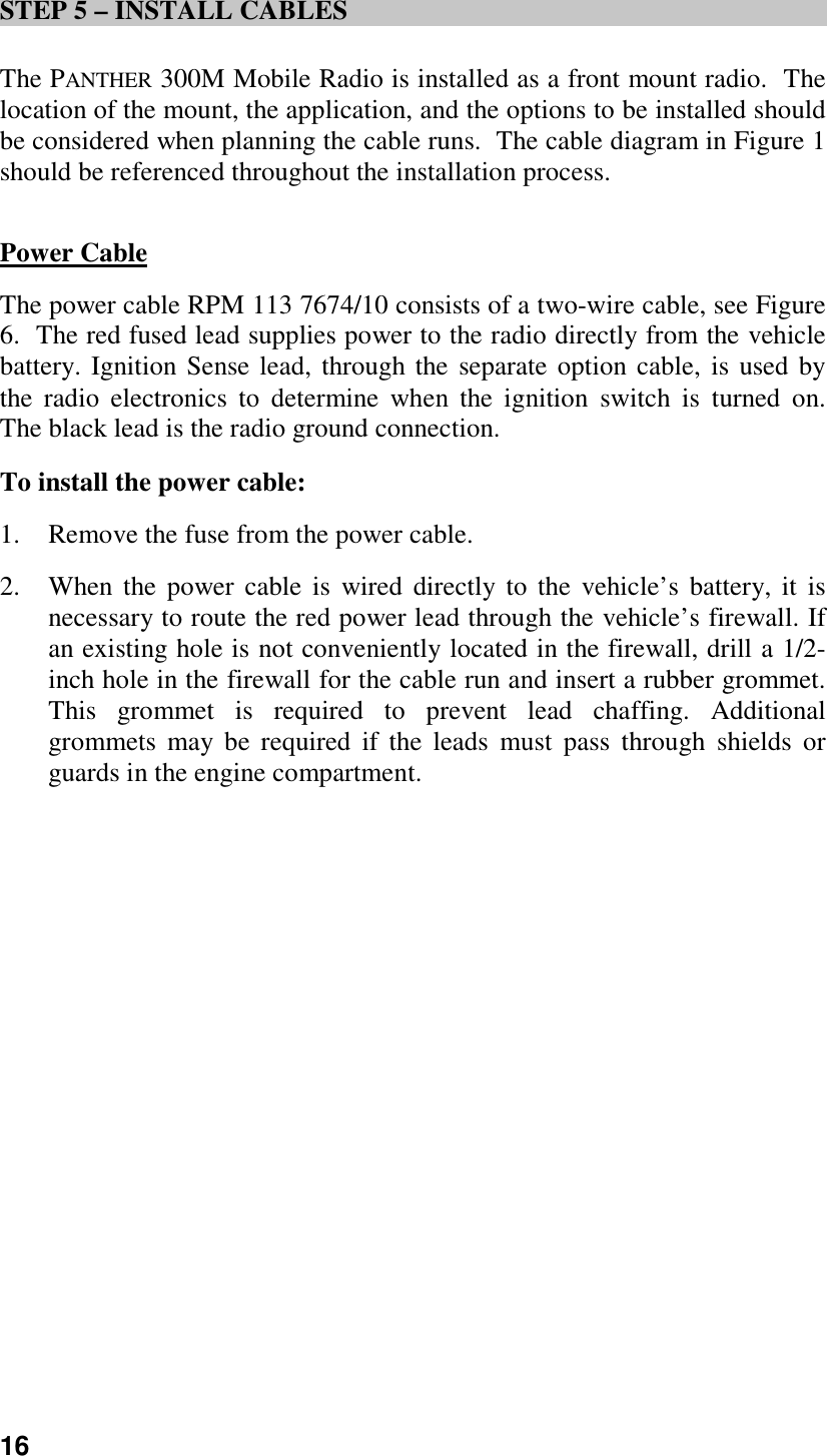 16STEP 5 – INSTALL CABLESThe PANTHER 300M Mobile Radio is installed as a front mount radio.  Thelocation of the mount, the application, and the options to be installed shouldbe considered when planning the cable runs.  The cable diagram in Figure 1should be referenced throughout the installation process.Power CableThe power cable RPM 113 7674/10 consists of a two-wire cable, see Figure6.  The red fused lead supplies power to the radio directly from the vehiclebattery. Ignition Sense lead, through the separate option cable, is used bythe radio electronics to determine when the ignition switch is turned on.The black lead is the radio ground connection.To install the power cable:1. Remove the fuse from the power cable.2. When the power cable is wired directly to the vehicle’s battery, it isnecessary to route the red power lead through the vehicle’s firewall. Ifan existing hole is not conveniently located in the firewall, drill a 1/2-inch hole in the firewall for the cable run and insert a rubber grommet.This grommet is required to prevent lead chaffing. Additionalgrommets may be required if the leads must pass through shields orguards in the engine compartment.