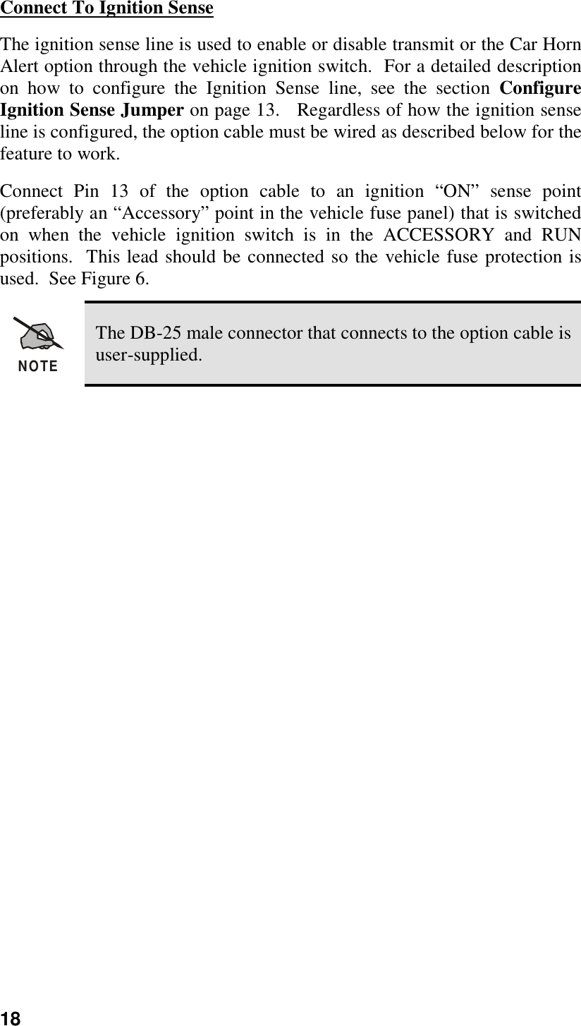 18Connect To Ignition SenseThe ignition sense line is used to enable or disable transmit or the Car HornAlert option through the vehicle ignition switch.  For a detailed descriptionon how to configure the Ignition Sense line, see the section ConfigureIgnition Sense Jumper on page 13.   Regardless of how the ignition senseline is configured, the option cable must be wired as described below for thefeature to work.Connect Pin 13 of the option cable to an ignition “ON” sense point(preferably an “Accessory” point in the vehicle fuse panel) that is switchedon when the vehicle ignition switch is in the ACCESSORY and RUNpositions.  This lead should be connected so the vehicle fuse protection isused.  See Figure 6.NOTEThe DB-25 male connector that connects to the option cable isuser-supplied.