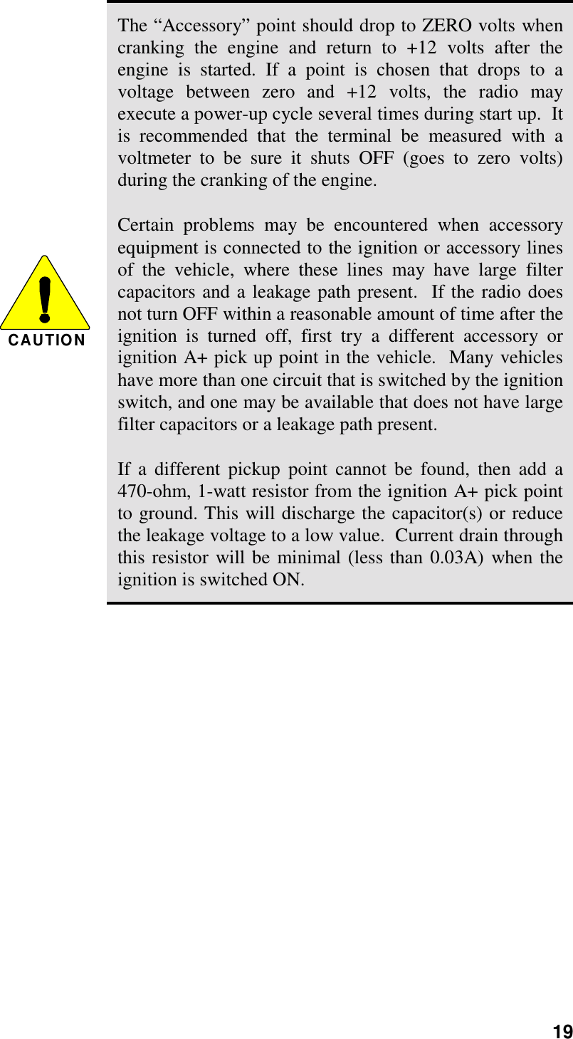 19CAUTIONThe “Accessory” point should drop to ZERO volts whencranking the engine and return to +12 volts after theengine is started. If a point is chosen that drops to avoltage between zero and +12 volts, the radio mayexecute a power-up cycle several times during start up.  Itis recommended that the terminal be measured with avoltmeter to be sure it shuts OFF (goes to zero volts)during the cranking of the engine.Certain problems may be encountered when accessoryequipment is connected to the ignition or accessory linesof the vehicle, where these lines may have large filtercapacitors and a leakage path present.  If the radio doesnot turn OFF within a reasonable amount of time after theignition is turned off, first try a different accessory orignition A+ pick up point in the vehicle.  Many vehicleshave more than one circuit that is switched by the ignitionswitch, and one may be available that does not have largefilter capacitors or a leakage path present.If a different pickup point cannot be found, then add a470-ohm, 1-watt resistor from the ignition A+ pick pointto ground. This will discharge the capacitor(s) or reducethe leakage voltage to a low value.  Current drain throughthis resistor will be minimal (less than 0.03A) when theignition is switched ON.