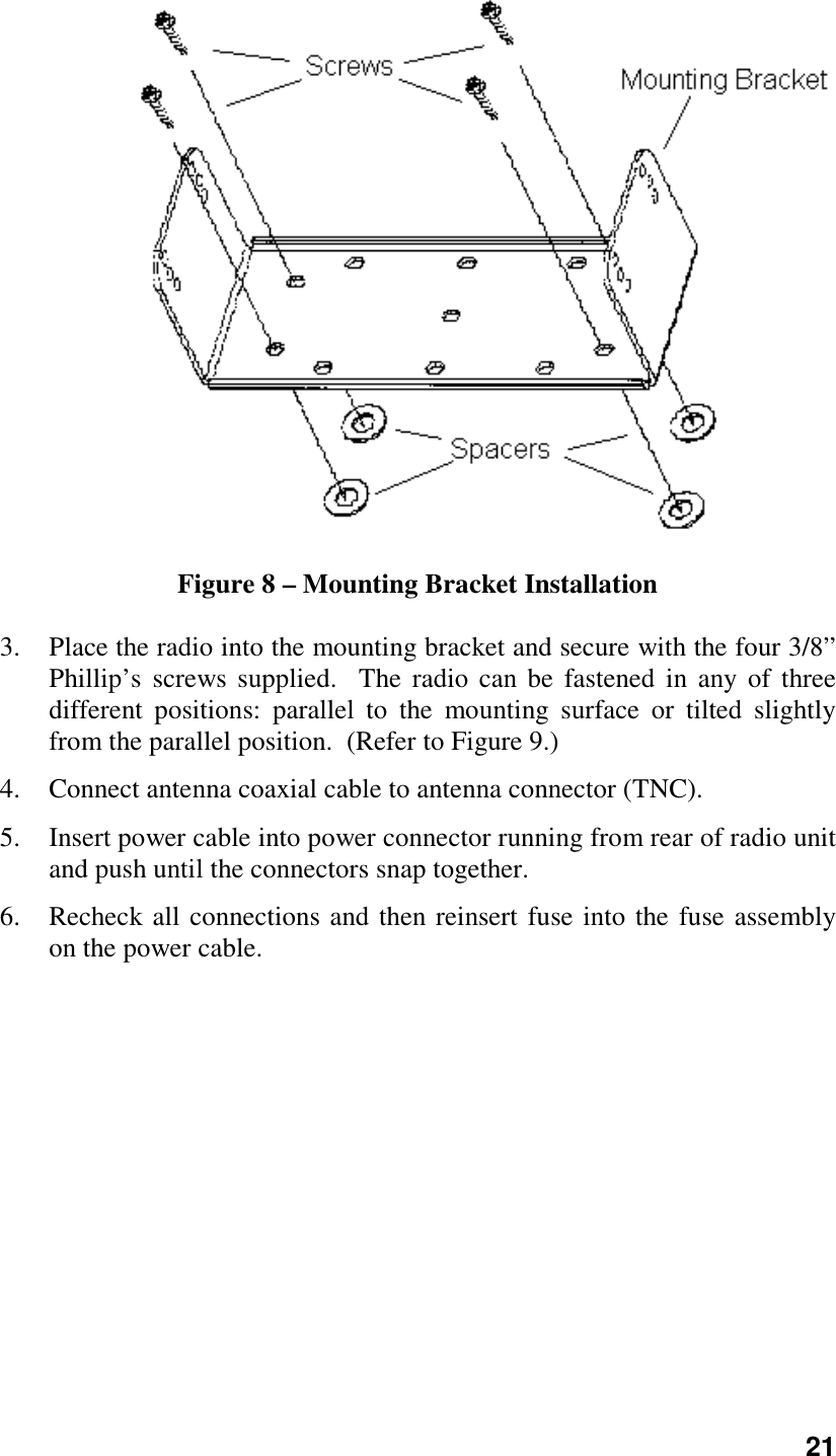 21Figure 8 – Mounting Bracket Installation3. Place the radio into the mounting bracket and secure with the four 3/8”Phillip’s screws supplied.  The radio can be fastened in any of threedifferent positions: parallel to the mounting surface or tilted slightlyfrom the parallel position.  (Refer to Figure 9.)4. Connect antenna coaxial cable to antenna connector (TNC).5. Insert power cable into power connector running from rear of radio unitand push until the connectors snap together.6. Recheck all connections and then reinsert fuse into the fuse assemblyon the power cable.