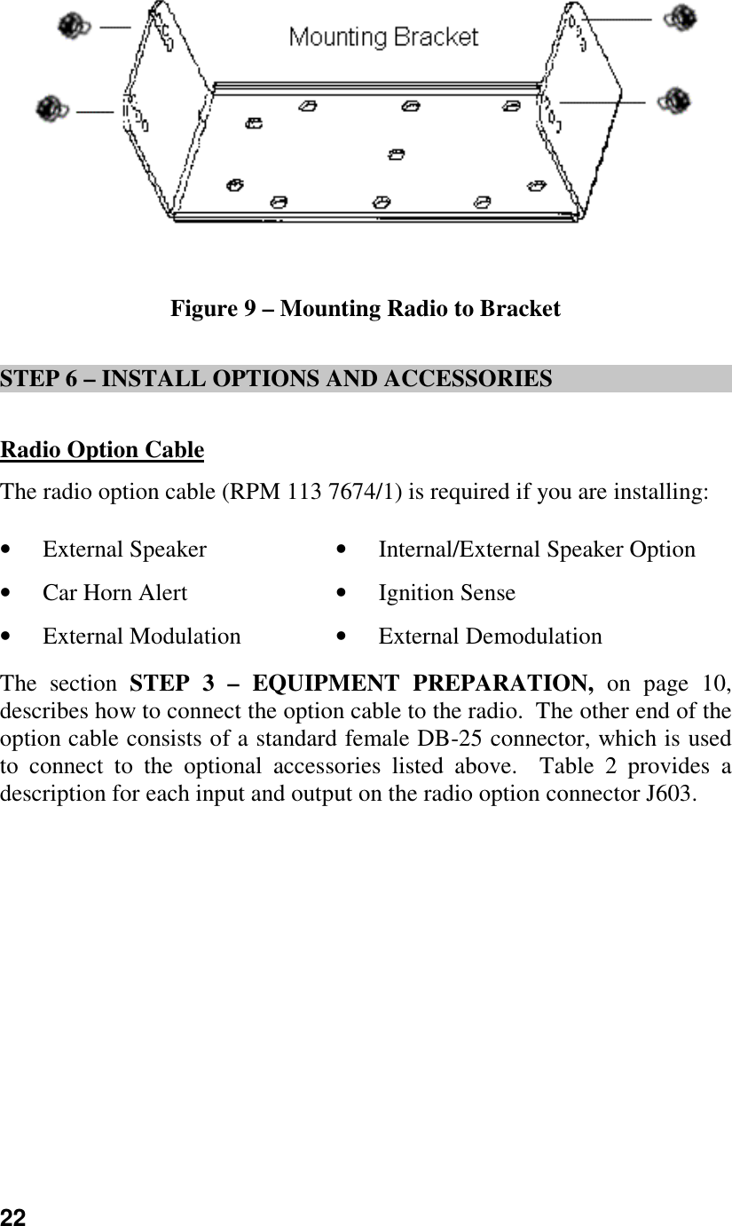 22Figure 9 – Mounting Radio to BracketSTEP 6 – INSTALL OPTIONS AND ACCESSORIESRadio Option CableThe radio option cable (RPM 113 7674/1) is required if you are installing:• External Speaker • Internal/External Speaker Option• Car Horn Alert • Ignition Sense• External Modulation • External DemodulationThe section STEP 3 – EQUIPMENT PREPARATION, on page 10,describes how to connect the option cable to the radio.  The other end of theoption cable consists of a standard female DB-25 connector, which is usedto connect to the optional accessories listed above.  Table 2 provides adescription for each input and output on the radio option connector J603.