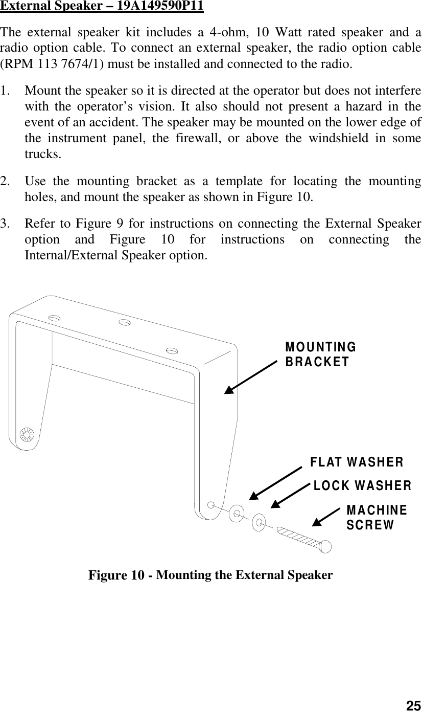 25External Speaker – 19A149590P11The external speaker kit includes a 4-ohm, 10 Watt rated speaker and aradio option cable. To connect an external speaker, the radio option cable(RPM 113 7674/1) must be installed and connected to the radio.1. Mount the speaker so it is directed at the operator but does not interferewith the operator’s vision. It also should not present a hazard in theevent of an accident. The speaker may be mounted on the lower edge ofthe instrument panel, the firewall, or above the windshield in sometrucks.2. Use the mounting bracket as a template for locating the mountingholes, and mount the speaker as shown in Figure 10.3. Refer to Figure 9 for instructions on connecting the External Speakeroption and Figure 10 for instructions on connecting theInternal/External Speaker option.MOUNTINGBRACKETMACHINESCREWFLAT WASHERLOCK WASHERFigure 10 - Mounting the External Speaker