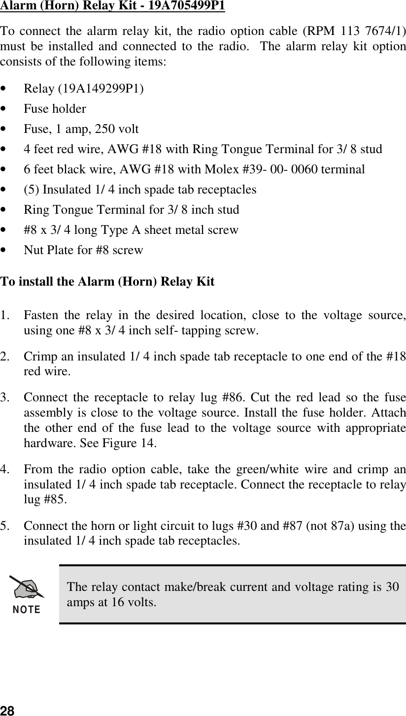 28Alarm (Horn) Relay Kit - 19A705499P1To connect the alarm relay kit, the radio option cable (RPM 113 7674/1)must be installed and connected to the radio.  The alarm relay kit optionconsists of the following items:• Relay (19A149299P1)• Fuse holder• Fuse, 1 amp, 250 volt• 4 feet red wire, AWG #18 with Ring Tongue Terminal for 3/ 8 stud• 6 feet black wire, AWG #18 with Molex #39- 00- 0060 terminal• (5) Insulated 1/ 4 inch spade tab receptacles• Ring Tongue Terminal for 3/ 8 inch stud• #8 x 3/ 4 long Type A sheet metal screw• Nut Plate for #8 screwTo install the Alarm (Horn) Relay Kit1. Fasten the relay in the desired location, close to the voltage source,using one #8 x 3/ 4 inch self- tapping screw.2. Crimp an insulated 1/ 4 inch spade tab receptacle to one end of the #18red wire.3. Connect the receptacle to relay lug #86. Cut the red lead so the fuseassembly is close to the voltage source. Install the fuse holder. Attachthe other end of the fuse lead to the voltage source with appropriatehardware. See Figure 14.4. From the radio option cable, take the green/white wire and crimp aninsulated 1/ 4 inch spade tab receptacle. Connect the receptacle to relaylug #85.5. Connect the horn or light circuit to lugs #30 and #87 (not 87a) using theinsulated 1/ 4 inch spade tab receptacles.NOTEThe relay contact make/break current and voltage rating is 30amps at 16 volts.