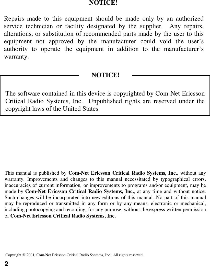 2Copyright © 2001, Com-Net Ericsson Critical Radio Systems, Inc.  All rights reserved.This manual is published by Com-Net Ericsson Critical Radio Systems, Inc., without anywarranty. Improvements and changes to this manual necessitated by typographical errors,inaccuracies of current information, or improvements to programs and/or equipment, may bemade by Com-Net Ericsson Critical Radio Systems, Inc., at any time and without notice.Such changes will be incorporated into new editions of this manual. No part of this manualmay be reproduced or transmitted in any form or by any means, electronic or mechanical,including photocopying and recording, for any purpose, without the express written permissionof Com-Net Ericsson Critical Radio Systems, Inc.The software contained in this device is copyrighted by Com-Net EricssonCritical Radio Systems, Inc.  Unpublished rights are reserved under thecopyright laws of the United States.NOTICE!Repairs made to this equipment should be made only by an authorizedservice technician or facility designated by the supplier.  Any repairs,alterations, or substitution of recommended parts made by the user to thisequipment not approved by the manufacturer could void the user’sauthority to operate the equipment in addition to the manufacturer’swarranty.NOTICE!