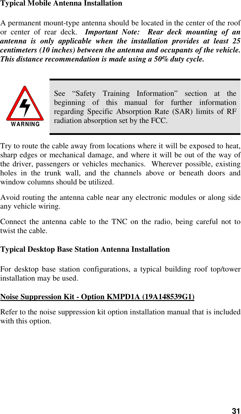 31Typical Mobile Antenna InstallationA permanent mount-type antenna should be located in the center of the roofor center of rear deck.  Important Note:  Rear deck mounting of anantenna is only applicable when the installation provides at least 25centimeters (10 inches) between the antenna and occupants of the vehicle.This distance recommendation is made using a 50% duty cycle.WARNINGSee “Safety Training Information” section at thebeginning of this manual for further informationregarding Specific Absorption Rate (SAR) limits of RFradiation absorption set by the FCC.Try to route the cable away from locations where it will be exposed to heat,sharp edges or mechanical damage, and where it will be out of the way ofthe driver, passengers or vehicles mechanics.  Wherever possible, existingholes in the trunk wall, and the channels above or beneath doors andwindow columns should be utilized.Avoid routing the antenna cable near any electronic modules or along sideany vehicle wiring.Connect the antenna cable to the TNC on the radio, being careful not totwist the cable.Typical Desktop Base Station Antenna InstallationFor desktop base station configurations, a typical building roof top/towerinstallation may be used.Noise Suppression Kit - Option KMPD1A (19A148539G1)Refer to the noise suppression kit option installation manual that is includedwith this option.