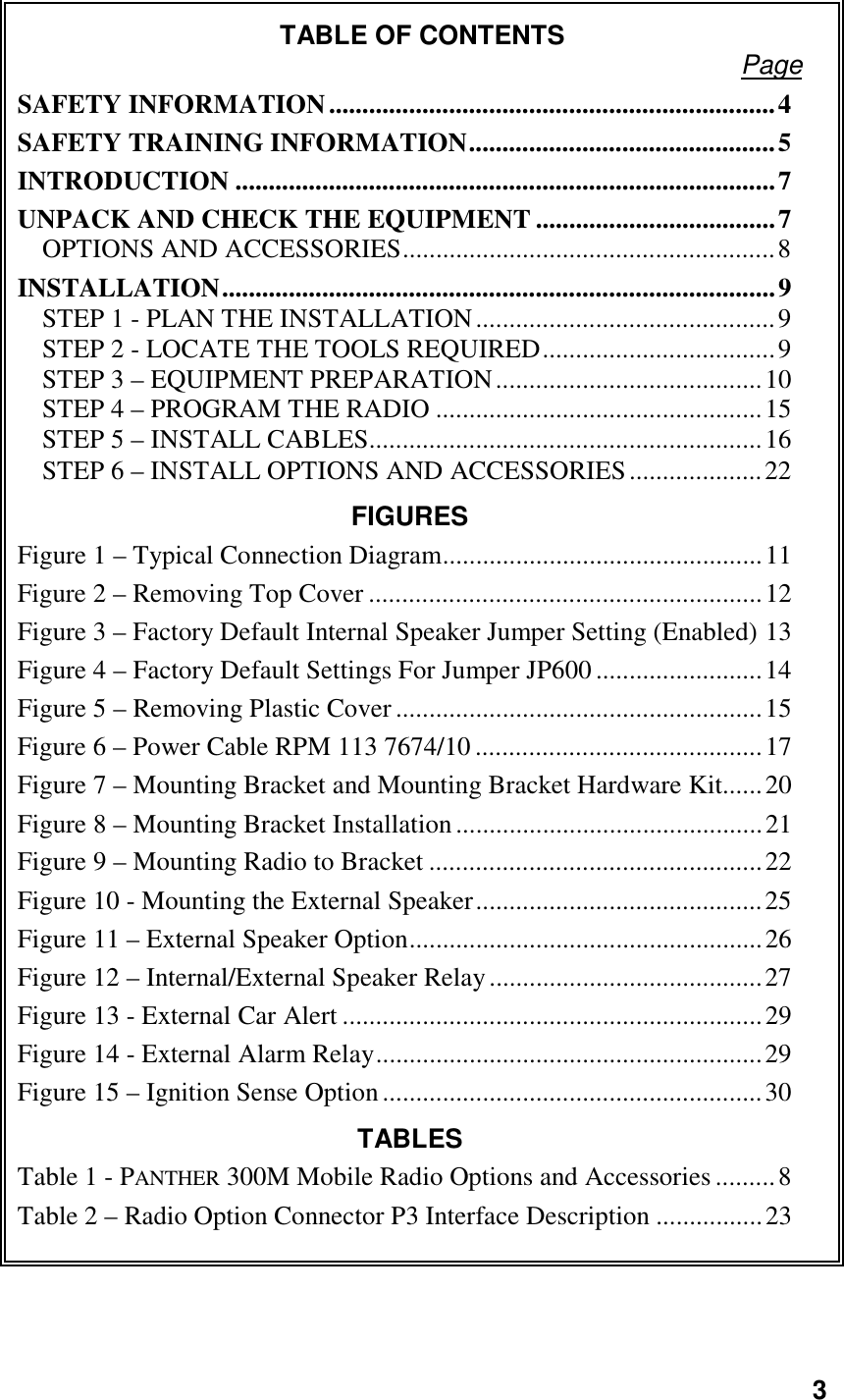 3TABLE OF CONTENTS PageSAFETY INFORMATION...................................................................4SAFETY TRAINING INFORMATION..............................................5INTRODUCTION .................................................................................7UNPACK AND CHECK THE EQUIPMENT ....................................7OPTIONS AND ACCESSORIES........................................................8INSTALLATION...................................................................................9STEP 1 - PLAN THE INSTALLATION.............................................9STEP 2 - LOCATE THE TOOLS REQUIRED...................................9STEP 3 – EQUIPMENT PREPARATION........................................10STEP 4 – PROGRAM THE RADIO .................................................15STEP 5 – INSTALL CABLES...........................................................16STEP 6 – INSTALL OPTIONS AND ACCESSORIES....................22FIGURESFigure 1 – Typical Connection Diagram................................................11Figure 2 – Removing Top Cover ...........................................................12Figure 3 – Factory Default Internal Speaker Jumper Setting (Enabled) 13Figure 4 – Factory Default Settings For Jumper JP600 .........................14Figure 5 – Removing Plastic Cover .......................................................15Figure 6 – Power Cable RPM 113 7674/10...........................................17Figure 7 – Mounting Bracket and Mounting Bracket Hardware Kit......20Figure 8 – Mounting Bracket Installation..............................................21Figure 9 – Mounting Radio to Bracket ..................................................22Figure 10 - Mounting the External Speaker...........................................25Figure 11 – External Speaker Option.....................................................26Figure 12 – Internal/External Speaker Relay.........................................27Figure 13 - External Car Alert ...............................................................29Figure 14 - External Alarm Relay..........................................................29Figure 15 – Ignition Sense Option.........................................................30TABLESTable 1 - PANTHER 300M Mobile Radio Options and Accessories.........8Table 2 – Radio Option Connector P3 Interface Description ................23