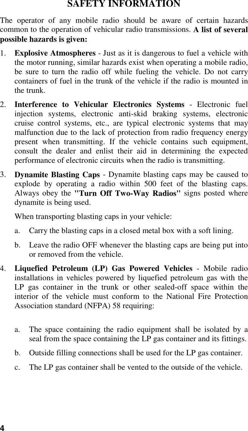 4SAFETY INFORMATIONThe operator of any mobile radio should be aware of certain hazardscommon to the operation of vehicular radio transmissions. A list of severalpossible hazards is given:1. Explosive Atmospheres - Just as it is dangerous to fuel a vehicle withthe motor running, similar hazards exist when operating a mobile radio,be sure to turn the radio off while fueling the vehicle. Do not carrycontainers of fuel in the trunk of the vehicle if the radio is mounted inthe trunk.2. Interference to Vehicular Electronics Systems - Electronic fuelinjection systems, electronic anti-skid braking systems, electroniccruise control systems, etc., are typical electronic systems that maymalfunction due to the lack of protection from radio frequency energypresent when transmitting. If the vehicle contains such equipment,consult the dealer and enlist their aid in determining the expectedperformance of electronic circuits when the radio is transmitting.3. Dynamite Blasting Caps - Dynamite blasting caps may be caused toexplode by operating a radio within 500 feet of the blasting caps.Always obey the &quot;Turn Off Two-Way Radios&quot; signs posted wheredynamite is being used.When transporting blasting caps in your vehicle:a. Carry the blasting caps in a closed metal box with a soft lining.b. Leave the radio OFF whenever the blasting caps are being put intoor removed from the vehicle.4. Liquefied Petroleum (LP) Gas Powered Vehicles - Mobile radioinstallations in vehicles powered by liquefied petroleum gas with theLP gas container in the trunk or other sealed-off space within theinterior of the vehicle must conform to the National Fire ProtectionAssociation standard (NFPA) 58 requiring:a. The space containing the radio equipment shall be isolated by aseal from the space containing the LP gas container and its fittings.b. Outside filling connections shall be used for the LP gas container.c. The LP gas container shall be vented to the outside of the vehicle.