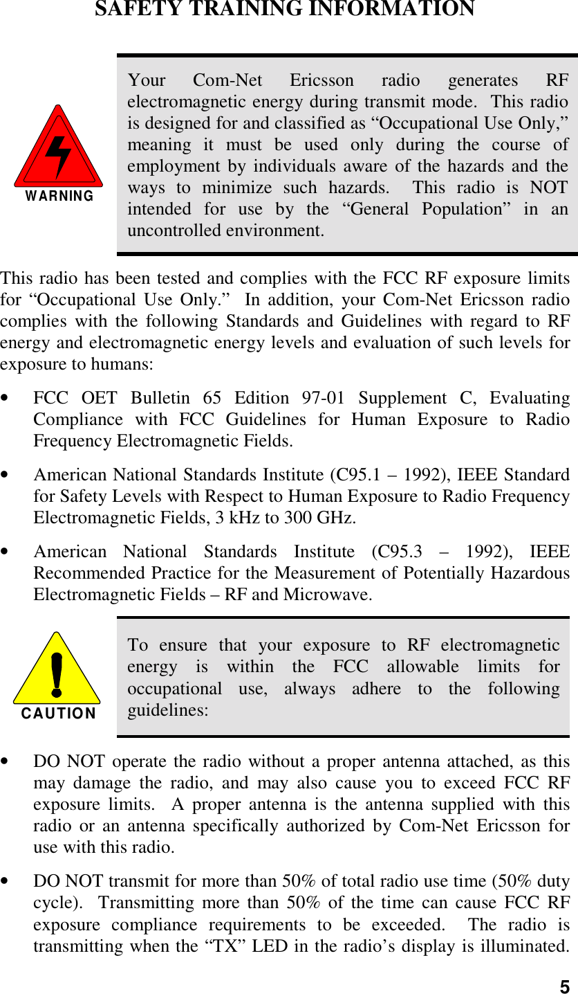 5SAFETY TRAINING INFORMATIONWARNINGYour Com-Net Ericsson radio generates RFelectromagnetic energy during transmit mode.  This radiois designed for and classified as “Occupational Use Only,”meaning it must be used only during the course ofemployment by individuals aware of the hazards and theways to minimize such hazards.  This radio is NOTintended for use by the “General Population” in anuncontrolled environment.This radio has been tested and complies with the FCC RF exposure limitsfor “Occupational Use Only.”  In addition, your Com-Net Ericsson radiocomplies with the following Standards and Guidelines with regard to RFenergy and electromagnetic energy levels and evaluation of such levels forexposure to humans:• FCC OET Bulletin 65 Edition 97-01 Supplement C, EvaluatingCompliance with FCC Guidelines for Human Exposure to RadioFrequency Electromagnetic Fields.• American National Standards Institute (C95.1 – 1992), IEEE Standardfor Safety Levels with Respect to Human Exposure to Radio FrequencyElectromagnetic Fields, 3 kHz to 300 GHz.• American National Standards Institute (C95.3 – 1992), IEEERecommended Practice for the Measurement of Potentially HazardousElectromagnetic Fields – RF and Microwave.CAUTIONTo ensure that your exposure to RF electromagneticenergy is within the FCC allowable limits foroccupational use, always adhere to the followingguidelines:• DO NOT operate the radio without a proper antenna attached, as thismay damage the radio, and may also cause you to exceed FCC RFexposure limits.  A proper antenna is the antenna supplied with thisradio or an antenna specifically authorized by Com-Net Ericsson foruse with this radio.• DO NOT transmit for more than 50% of total radio use time (50% dutycycle).  Transmitting more than 50% of the time can cause FCC RFexposure compliance requirements to be exceeded.  The radio istransmitting when the “TX” LED in the radio’s display is illuminated.