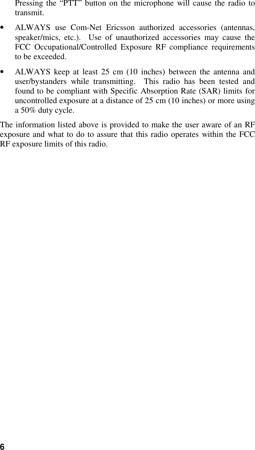 6Pressing the “PTT” button on the microphone will cause the radio totransmit.• ALWAYS use Com-Net Ericsson authorized accessories (antennas,speaker/mics, etc.).  Use of unauthorized accessories may cause theFCC Occupational/Controlled Exposure RF compliance requirementsto be exceeded.• ALWAYS keep at least 25 cm (10 inches) between the antenna anduser/bystanders while transmitting.  This radio has been tested andfound to be compliant with Specific Absorption Rate (SAR) limits foruncontrolled exposure at a distance of 25 cm (10 inches) or more usinga 50% duty cycle.The information listed above is provided to make the user aware of an RFexposure and what to do to assure that this radio operates within the FCCRF exposure limits of this radio.