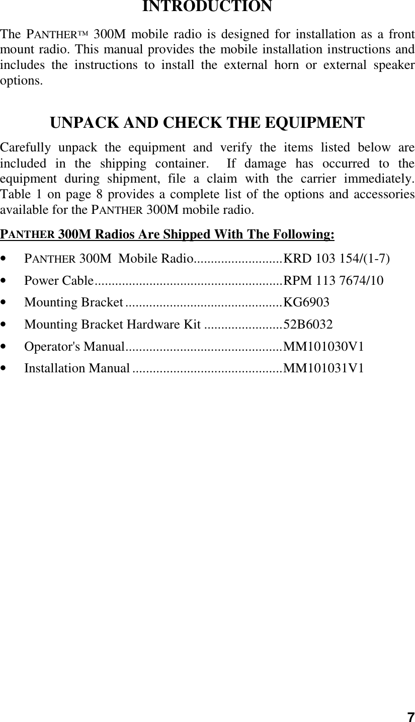 7INTRODUCTIONThe PANTHER™ 300M mobile radio is designed for installation as a frontmount radio. This manual provides the mobile installation instructions andincludes the instructions to install the external horn or external speakeroptions.UNPACK AND CHECK THE EQUIPMENTCarefully unpack the equipment and verify the items listed below areincluded in the shipping container.  If damage has occurred to theequipment during shipment, file a claim with the carrier immediately.Table 1 on page 8 provides a complete list of the options and accessoriesavailable for the PANTHER 300M mobile radio.PANTHER 300M Radios Are Shipped With The Following:• PANTHER 300M  Mobile Radio..........................KRD 103 154/(1-7)• Power Cable.......................................................RPM 113 7674/10• Mounting Bracket..............................................KG6903• Mounting Bracket Hardware Kit .......................52B6032• Operator&apos;s Manual..............................................MM101030V1• Installation Manual............................................MM101031V1