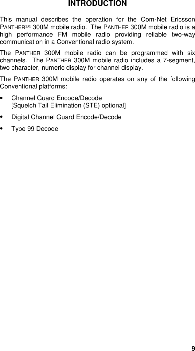 9INTRODUCTIONThis manual describes the operation for the Com-Net EricssonPANTHER 300M mobile radio.  The PANTHER 300M mobile radio is ahigh performance FM mobile radio providing reliable two-waycommunication in a Conventional radio system.The PANTHER 300M mobile radio can be programmed with sixchannels.  The PANTHER 300M mobile radio includes a 7-segment,two character, numeric display for channel display.The PANTHER 300M mobile radio operates on any of the followingConventional platforms:• Channel Guard Encode/Decode[Squelch Tail Elimination (STE) optional]•  Digital Channel Guard Encode/Decode• Type 99 Decode