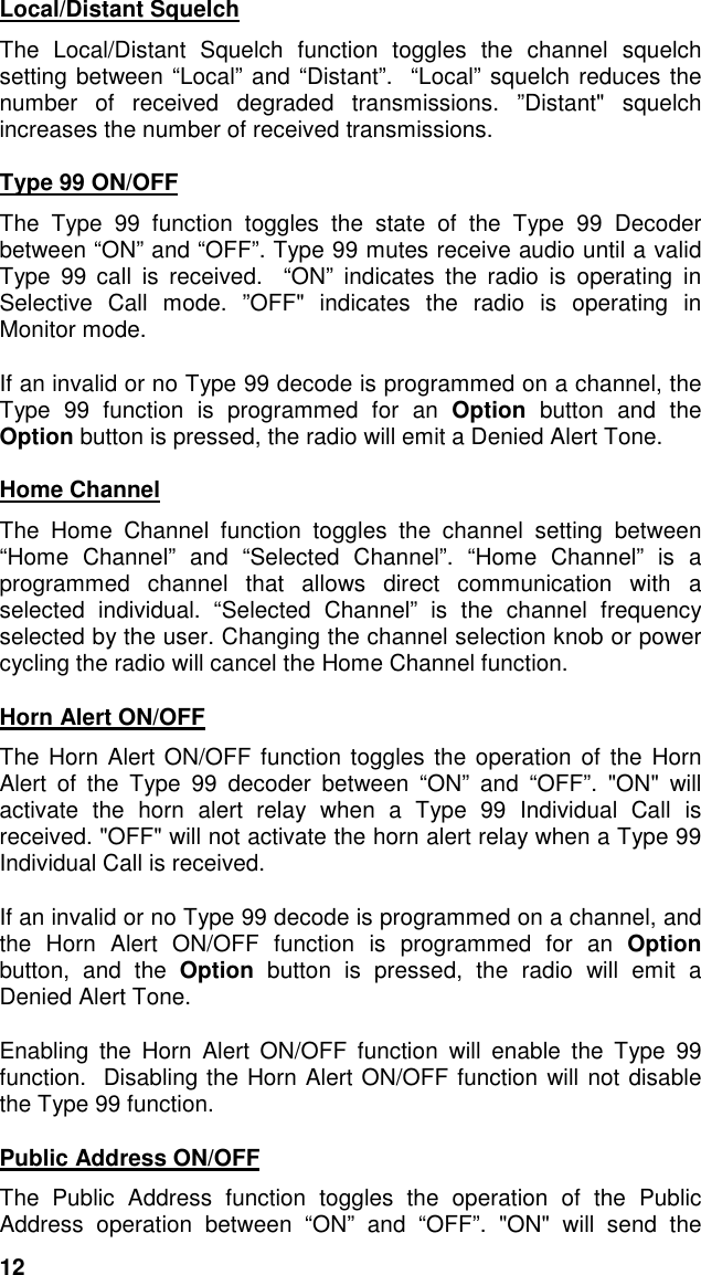 12Local/Distant SquelchThe Local/Distant Squelch function toggles the channel squelchsetting between “Local” and “Distant”.  “Local” squelch reduces thenumber of received degraded transmissions. ”Distant&quot; squelchincreases the number of received transmissions.Type 99 ON/OFFThe Type 99 function toggles the state of the Type 99 Decoderbetween “ON” and “OFF”. Type 99 mutes receive audio until a validType 99 call is received.  “ON” indicates the radio is operating inSelective Call mode. ”OFF&quot; indicates the radio is operating inMonitor mode.If an invalid or no Type 99 decode is programmed on a channel, theType 99 function is programmed for an Option button and theOption button is pressed, the radio will emit a Denied Alert Tone.Home ChannelThe Home Channel function toggles the channel setting between“Home Channel” and “Selected Channel”.  “Home Channel” is aprogrammed channel that allows direct communication with aselected individual. “Selected Channel” is the channel frequencyselected by the user. Changing the channel selection knob or powercycling the radio will cancel the Home Channel function.Horn Alert ON/OFFThe Horn Alert ON/OFF function toggles the operation of the HornAlert of the Type 99 decoder between “ON” and “OFF”. &quot;ON&quot; willactivate the horn alert relay when a Type 99 Individual Call isreceived. &quot;OFF&quot; will not activate the horn alert relay when a Type 99Individual Call is received.If an invalid or no Type 99 decode is programmed on a channel, andthe Horn Alert ON/OFF function is programmed for an Optionbutton, and the Option button is pressed, the radio will emit aDenied Alert Tone.Enabling the Horn Alert ON/OFF function will enable the Type 99function.  Disabling the Horn Alert ON/OFF function will not disablethe Type 99 function.Public Address ON/OFFThe Public Address function toggles the operation of the PublicAddress operation between “ON” and “OFF”. &quot;ON&quot; will send the