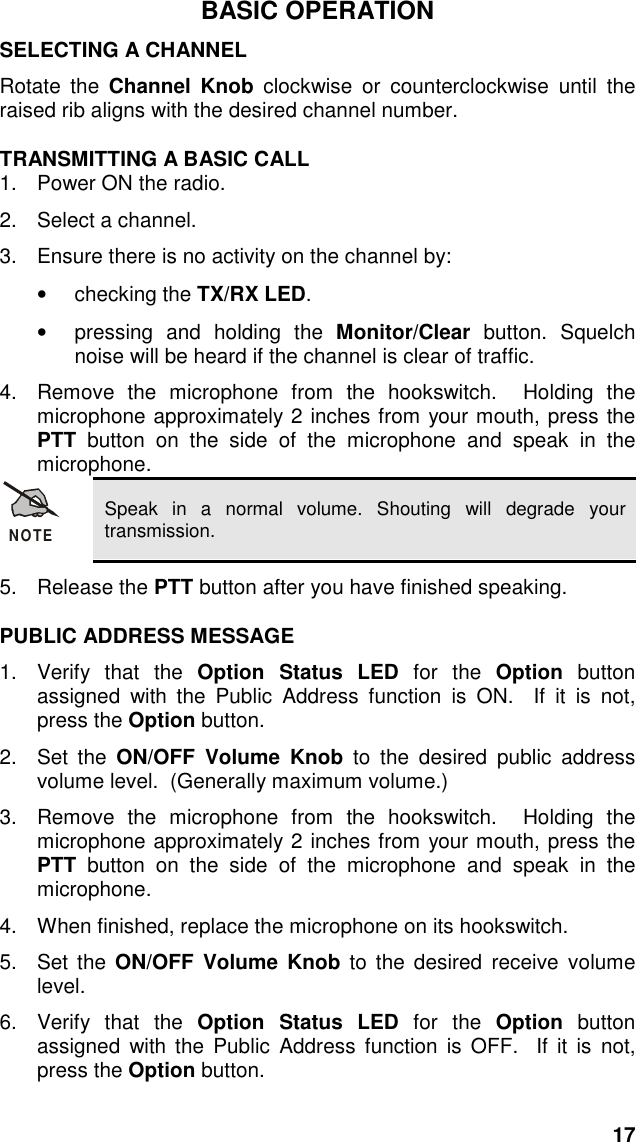 17BASIC OPERATIONSELECTING A CHANNELRotate the Channel Knob clockwise or counterclockwise until theraised rib aligns with the desired channel number.TRANSMITTING A BASIC CALL1.  Power ON the radio.2.  Select a channel.3.  Ensure there is no activity on the channel by:• checking the TX/RX LED.•  pressing and holding the Monitor/Clear button. Squelchnoise will be heard if the channel is clear of traffic.4.  Remove the microphone from the hookswitch.  Holding themicrophone approximately 2 inches from your mouth, press thePTT button on the side of the microphone and speak in themicrophone.NOTESpeak in a normal volume. Shouting will degrade yourtransmission.5. Release the PTT button after you have finished speaking.PUBLIC ADDRESS MESSAGE1. Verify that the Option Status LED for the Option  buttonassigned with the Public Address function is ON.  If it is not,press the Option button.2. Set the ON/OFF Volume Knob to the desired public addressvolume level.  (Generally maximum volume.)3.  Remove the microphone from the hookswitch.  Holding themicrophone approximately 2 inches from your mouth, press thePTT button on the side of the microphone and speak in themicrophone.4.  When finished, replace the microphone on its hookswitch.5. Set the ON/OFF Volume Knob to the desired receive volumelevel.6. Verify that the Option Status LED for the Option  buttonassigned with the Public Address function is OFF.  If it is not,press the Option button.