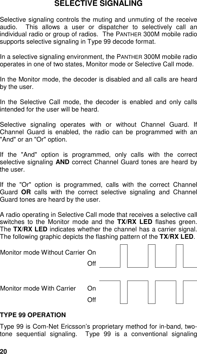 20SELECTIVE SIGNALINGSelective signaling controls the muting and unmuting of the receiveaudio.  This allows a user or dispatcher to selectively call anindividual radio or group of radios.  The PANTHER 300M mobile radiosupports selective signaling in Type 99 decode format.In a selective signaling environment, the PANTHER 300M mobile radiooperates in one of two states, Monitor mode or Selective Call mode.In the Monitor mode, the decoder is disabled and all calls are heardby the user.In the Selective Call mode, the decoder is enabled and only callsintended for the user will be heard.Selective signaling operates with or without Channel Guard. IfChannel Guard is enabled, the radio can be programmed with an&quot;And&quot; or an &quot;Or&quot; option.If the &quot;And&quot; option is programmed, only calls with the correctselective signaling AND correct Channel Guard tones are heard bythe user.If the &quot;Or&quot; option is programmed, calls with the correct ChannelGuard  OR calls with the correct selective signaling and ChannelGuard tones are heard by the user.A radio operating in Selective Call mode that receives a selective callswitches to the Monitor mode and the TX/RX LED flashes green.The TX/RX LED indicates whether the channel has a carrier signal.The following graphic depicts the flashing pattern of the TX/RX LED.Monitor mode Without Carrier OnOffMonitor mode With Carrier OnOffTYPE 99 OPERATIONType 99 is Com-Net Ericsson’s proprietary method for in-band, two-tone sequential signaling.  Type 99 is a conventional signaling