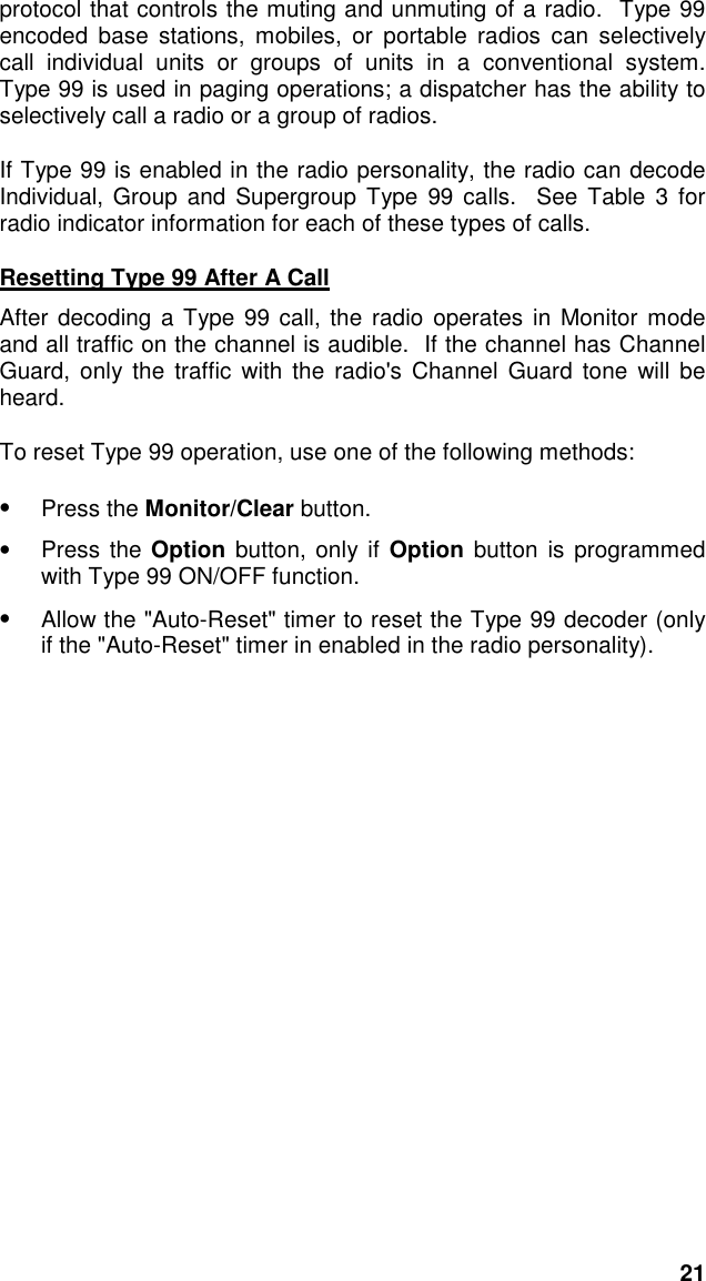 21protocol that controls the muting and unmuting of a radio.  Type 99encoded base stations, mobiles, or portable radios can selectivelycall individual units or groups of units in a conventional system.Type 99 is used in paging operations; a dispatcher has the ability toselectively call a radio or a group of radios.If Type 99 is enabled in the radio personality, the radio can decodeIndividual, Group and Supergroup Type 99 calls.  See Table 3 forradio indicator information for each of these types of calls.Resetting Type 99 After A CallAfter decoding a Type 99 call, the radio operates in Monitor modeand all traffic on the channel is audible.  If the channel has ChannelGuard, only the traffic with the radio&apos;s Channel Guard tone will beheard.To reset Type 99 operation, use one of the following methods:• Press the Monitor/Clear button.• Press the Option button, only if Option button is programmedwith Type 99 ON/OFF function.•  Allow the &quot;Auto-Reset&quot; timer to reset the Type 99 decoder (onlyif the &quot;Auto-Reset&quot; timer in enabled in the radio personality).