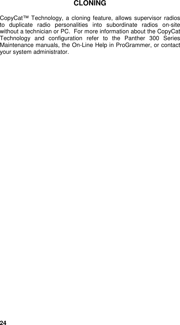 24CLONINGCopyCat™ Technology, a cloning feature, allows supervisor radiosto duplicate radio personalities into subordinate radios on-sitewithout a technician or PC.  For more information about the CopyCatTechnology and configuration refer to the Panther 300 SeriesMaintenance manuals, the On-Line Help in ProGrammer, or contactyour system administrator.