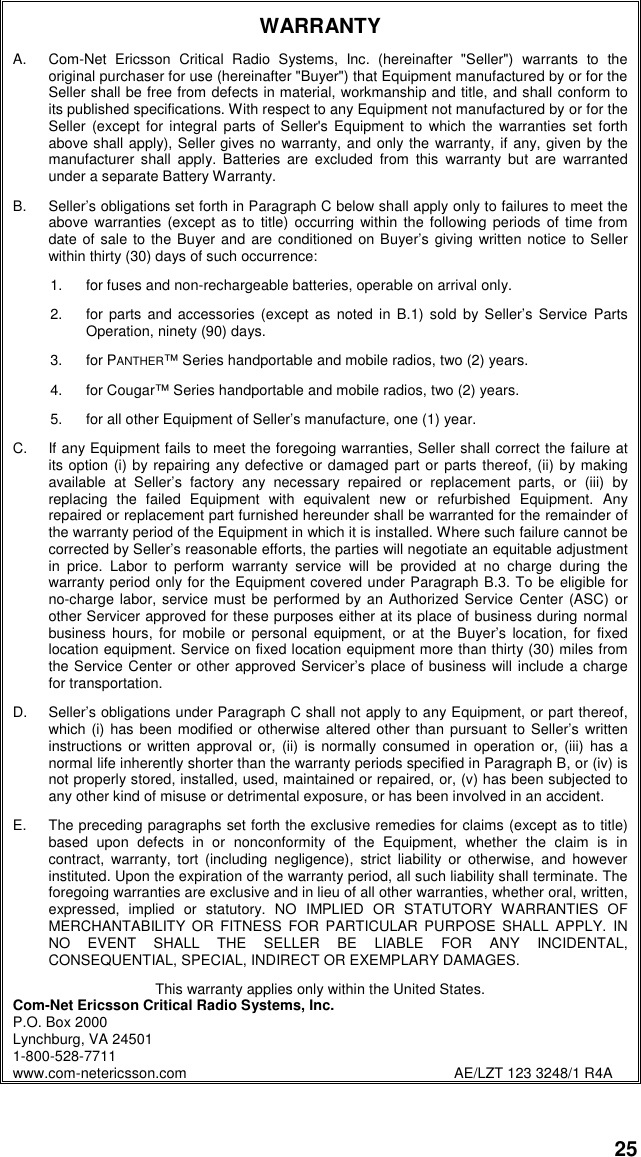 25WARRANTYA. Com-Net Ericsson Critical Radio Systems, Inc. (hereinafter &quot;Seller&quot;) warrants to theoriginal purchaser for use (hereinafter &quot;Buyer&quot;) that Equipment manufactured by or for theSeller shall be free from defects in material, workmanship and title, and shall conform toits published specifications. With respect to any Equipment not manufactured by or for theSeller (except for integral parts of Seller&apos;s Equipment to which the warranties set forthabove shall apply), Seller gives no warranty, and only the warranty, if any, given by themanufacturer shall apply. Batteries are excluded from this warranty but are warrantedunder a separate Battery Warranty.B. Seller’s obligations set forth in Paragraph C below shall apply only to failures to meet theabove warranties (except as to title) occurring within the following periods of time fromdate of sale to the Buyer and are conditioned on Buyer’s giving written notice to Sellerwithin thirty (30) days of such occurrence:1. for fuses and non-rechargeable batteries, operable on arrival only.2. for parts and accessories (except as noted in B.1) sold by Seller’s Service PartsOperation, ninety (90) days.3. for PANTHER™ Series handportable and mobile radios, two (2) years.4. for Cougar™ Series handportable and mobile radios, two (2) years.5. for all other Equipment of Seller’s manufacture, one (1) year.C. If any Equipment fails to meet the foregoing warranties, Seller shall correct the failure atits option (i) by repairing any defective or damaged part or parts thereof, (ii) by makingavailable at Seller’s factory any necessary repaired or replacement parts, or (iii) byreplacing the failed Equipment with equivalent new or refurbished Equipment. Anyrepaired or replacement part furnished hereunder shall be warranted for the remainder ofthe warranty period of the Equipment in which it is installed. Where such failure cannot becorrected by Seller’s reasonable efforts, the parties will negotiate an equitable adjustmentin price. Labor to perform warranty service will be provided at no charge during thewarranty period only for the Equipment covered under Paragraph B.3. To be eligible forno-charge labor, service must be performed by an Authorized Service Center (ASC) orother Servicer approved for these purposes either at its place of business during normalbusiness hours, for mobile or personal equipment, or at the Buyer’s location, for fixedlocation equipment. Service on fixed location equipment more than thirty (30) miles fromthe Service Center or other approved Servicer’s place of business will include a chargefor transportation.D. Seller’s obligations under Paragraph C shall not apply to any Equipment, or part thereof,which (i) has been modified or otherwise altered other than pursuant to Seller’s writteninstructions or written approval or, (ii) is normally consumed in operation or, (iii) has anormal life inherently shorter than the warranty periods specified in Paragraph B, or (iv) isnot properly stored, installed, used, maintained or repaired, or, (v) has been subjected toany other kind of misuse or detrimental exposure, or has been involved in an accident.E. The preceding paragraphs set forth the exclusive remedies for claims (except as to title)based upon defects in or nonconformity of the Equipment, whether the claim is incontract, warranty, tort (including negligence), strict liability or otherwise, and howeverinstituted. Upon the expiration of the warranty period, all such liability shall terminate. Theforegoing warranties are exclusive and in lieu of all other warranties, whether oral, written,expressed, implied or statutory. NO IMPLIED OR STATUTORY WARRANTIES OFMERCHANTABILITY OR FITNESS FOR PARTICULAR PURPOSE SHALL APPLY. INNO EVENT SHALL THE SELLER BE LIABLE FOR ANY INCIDENTAL,CONSEQUENTIAL, SPECIAL, INDIRECT OR EXEMPLARY DAMAGES.This warranty applies only within the United States.Com-Net Ericsson Critical Radio Systems, Inc.P.O. Box 2000Lynchburg, VA 245011-800-528-7711www.com-netericsson.com AE/LZT 123 3248/1 R4A